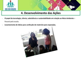 4. Desenvolvimento das Ações
- O papel da tecnologia, ciência, subsistência e sustentabilidade em relação ao Meio Ambiente –
Passeio pela escola.
- Levantamento de ideias para confecção de materiais para exposição;
 