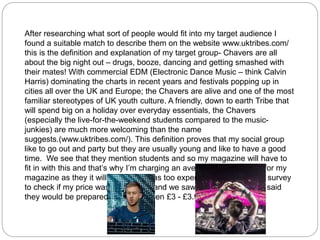 After researching what sort of people would fit into my target audience I
found a suitable match to describe them on the website www.uktribes.com/
this is the definition and explanation of my target group- Chavers are all
about the big night out – drugs, booze, dancing and getting smashed with
their mates! With commercial EDM (Electronic Dance Music – think Calvin
Harris) dominating the charts in recent years and festivals popping up in
cities all over the UK and Europe; the Chavers are alive and one of the most
familiar stereotypes of UK youth culture. A friendly, down to earth Tribe that
will spend big on a holiday over everyday essentials, the Chavers
(especially the live-for-the-weekend students compared to the music-
junkies) are much more welcoming than the name
suggests.(www.uktribes.com/). This definition proves that my social group
like to go out and party but they are usually young and like to have a good
time. We see that they mention students and so my magazine will have to
fit in with this and that’s why I’m charging an average price of £3.99 for my
magazine as they it will not be seen as too expensive. I also made a survey
to check if my price was reasonable and we saw that 85% of people said
they would be prepared to pay between £3 - £3.99.
 