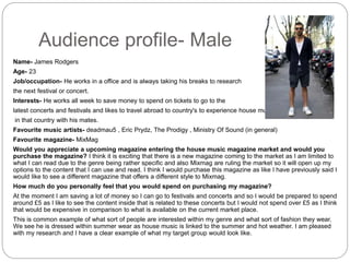 Audience profile- Male
Name- James Rodgers
Age- 23
Job/occupation- He works in a office and is always taking his breaks to research
the next festival or concert.
Interests- He works all week to save money to spend on tickets to go to the
latest concerts and festivals and likes to travel abroad to country's to experience house music festivals
in that country with his mates.
Favourite music artists- deadmau5 , Eric Prydz, The Prodigy , Ministry Of Sound (in general)
Favourite magazine- MixMag
Would you appreciate a upcoming magazine entering the house music magazine market and would you
purchase the magazine? I think it is exciting that there is a new magazine coming to the market as I am limited to
what I can read due to the genre being rather specific and also Mixmag are ruling the market so it will open up my
options to the content that I can use and read. I think I would purchase this magazine as like I have previously said I
would like to see a different magazine that offers a different style to Mixmag.
How much do you personally feel that you would spend on purchasing my magazine?
At the moment I am saving a lot of money so I can go to festivals and concerts and so I would be prepared to spend
around £5 as I like to see the content inside that is related to these concerts but I would not spend over £5 as I think
that would be expensive in comparison to what is available on the current market place.
This is common example of what sort of people are interested within my genre and what sort of fashion they wear.
We see he is dressed within summer wear as house music is linked to the summer and hot weather. I am pleased
with my research and I have a clear example of what my target group would look like.
 