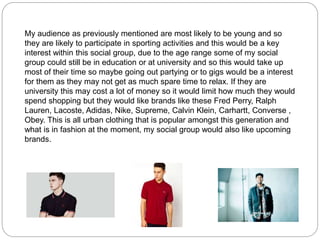 My audience as previously mentioned are most likely to be young and so
they are likely to participate in sporting activities and this would be a key
interest within this social group, due to the age range some of my social
group could still be in education or at university and so this would take up
most of their time so maybe going out partying or to gigs would be a interest
for them as they may not get as much spare time to relax. If they are
university this may cost a lot of money so it would limit how much they would
spend shopping but they would like brands like these Fred Perry, Ralph
Lauren, Lacoste, Adidas, Nike, Supreme, Calvin Klein, Carhartt, Converse ,
Obey. This is all urban clothing that is popular amongst this generation and
what is in fashion at the moment, my social group would also like upcoming
brands.
 