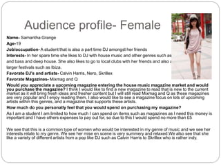 Audience profile- Female
Name- Samantha Grange
Age-19
Job/occupation- A student that is also a part time DJ amongst her friends
Interests- In her spare time she likes to DJ with house music and other genres such as EDM, drum
and bass and deep house. She also likes to go to local clubs with her friends and also attends the
larger festivals such as Ibiza.
Favorate DJ's and artists- Calvin Harris, Nero, Skrillex
Favorate Magazines- Mixmag and Q
Would you appreciate a upcoming magazine entering the house music magazine market and would
you purchase the magazine? I think I would like to find a new magazine to read that is new to the current
market as it will bring fresh ideas and fresher content but I will still read Mixmag and Q as these magazines
are very popular and I enjoy reading them. I also would like to see a magazine focus on lots of upcoming
artists within this genres, and a magazine that supports these artists.
How much do you personally feel that you would spend on purchasing my magazine?
As I am a student I am limited to how much I can spend on items such as magazines as I need this money is
important and I have others expenses to pay out for, so due to this I would spend no more than £5
We see that this is a common type of women who would be interested in my genre of music and we see her
interests relate to my genre. We see her mise en scene is very summery and relaxed.We also see that she
like a variety of different artists from a pop like DJ such as Calvin Harris to Skrillex who is rather indy.
 