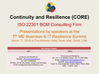 Continuity and Resilience (CORE)
ISO 22301 BCM Consulting Firm
Presentations by speakers at the
7th ME Business & IT Resilience Summit
March 11, 2018 at The Address Hotel, Duabi Mall, Dubai, UAE
Our Contact Details:
UAE INDIA
Continuity and Resilience
Website: www.coreconsulting.ae
Tel: +971 2 6594006
PO Box: 25722, Abu Dhabi, United Arab Emirates
Email: info@continuityandresilience.com
Continuity and Resilience
Tel: +91 11 41055534 | Direct: +91 11 6467 9380
Email: info@continuityandresilience.com
Website: www.coreconsulting.ae
Level 15, Eros Corporate Towers, Nehru Place, New
Delhi – 110019, India
 