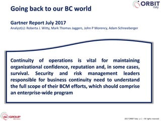 Going back to our BC world
2017 ORBIT Italy s.r.l. – All rights reserved
Gartner Report July 2017
Analyst(s): Roberta J. Witty, Mark Thomas Jaggers, John P Morency, Adam Schneeberger
Continuity of operations is vital for maintaining
organizational confidence, reputation and, in some cases,
survival. Security and risk management leaders
responsible for business continuity need to understand
the full scope of their BCM efforts, which should comprise
an enterprise-wide program
 