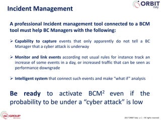 Incident Management
2017 ORBIT Italy s.r.l. – All rights reserved
A professional Incident management tool connected to a BCM
tool must help BC Managers with the following:
 Capability to capture events that only apparently do not tell a BC
Manager that a cyber attack is underway
 Monitor and link events according not usual rules for instance track an
increase of some events in a day, or increased traffic that can be seen as
performance downgrade
 Intelligent system that connect such events and make “what if” analysis
Be ready to activate BCM2 even if the
probability to be under a “cyber attack” is low
 