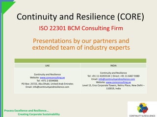 Process Excellence and Resilience...
Creating Corporate Sustainability
Continuity and Resilience (CORE)
ISO 22301 BCM Consulting Firm
Presentations by our partners and
extended team of industry experts
UAE INDIA
Continuity and Resilience
Website: www.coreconsulting.ae
Tel: +971 2 6594006
PO Box: 25722, Abu Dhabi, United Arab Emirates
Email: info@continuityandresilience.com
Continuity and Resilience
Tel: +91 11 41055534 | Direct: +91 11 6467 9380
Email: info@continuityandresilience.com
Website: www.coreconsulting.ae
Level 15, Eros Corporate Towers, Nehru Place, New Delhi –
110019, India
 