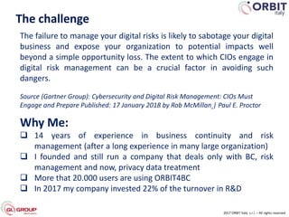 2017 ORBIT Italy s.r.l. – All rights reserved
The challenge
The failure to manage your digital risks is likely to sabotage your digital
business and expose your organization to potential impacts well
beyond a simple opportunity loss. The extent to which CIOs engage in
digital risk management can be a crucial factor in avoiding such
dangers.
Source (Gartner Group): Cybersecurity and Digital Risk Management: CIOs Must
Engage and Prepare Published: 17 January 2018 by Rob McMillan | Paul E. Proctor
Why Me:
 14 years of experience in business continuity and risk
management (after a long experience in many large organization)
 I founded and still run a company that deals only with BC, risk
management and now, privacy data treatment
 More that 20.000 users are using ORBIT4BC
 In 2017 my company invested 22% of the turnover in R&D
 