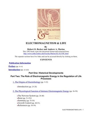 ●

                        ELECTROMAGNETISM & LIFE
                                             By
                           Robert O. Becker and Andrew A. Marino
                     This 1982 book is put into document format and extracted from:
                      http://www.ortho.lsuhsc.edu/Faculty/Marino/EL/ELTOC.html
       The separate sections have live links and can be accessed directly by clicking on them.
                                            CONTENTS
Publication Information
Preface (pp. ix-x)
Introduction (pp. xi-xiii)
                            Part One: Historical Developments
  Part Two: The Role of Electromagnetic Energy in the Regulation of Life
                               Processes
     1. The Origins of Electrobiology (pp. 3-22)

           Introduction (pp. 25-26)

     2. The Physiological Function of Intrinsic Electromagnetic Energy (pp. 26-59)

           The Nervous System (pp. 26-40)
           Bone (pp. 51-55)1
           Summary (pp. 55-56)
           Growth Control (pp. 40-51)
           References (pp. 56-59)
                                                                         ELECTROMAGNETISM & LIFE - 1
 