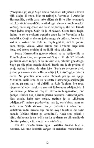 12
(Vivijano i ja) da je Stajn vodio radionicu isključivo u korist
njih dveju. U redu, bile su najbolje. Veronika i Anhelika
Harmendija, nekih dana tako slične da ih je bilo nemoguće
razlikovati, tako različite nekih drugih dana (a posebno nekih
večeri), da su izgledale kao da se ne poznaju, ako ne i kao da
mrze jedna drugu. Stajn ih je obožavao. Osim Ruis-Tagla,
jedino je on u svakom trenutku znao ko je Veronika a ko
Anhelika. O njima dvema jedva mogu da pričam. Ponekad ih
vidim, u košmarima. Bile su mojih godina, možda godinu
dana starije, visoke, vitke, tamne puti i veoma duge crne
kose, već prema ondašnjoj modi, ili mi se tako čini.
Sestre Harmendija gotovo odmah su se sprijateljile sa
Ruis-Taglom. Ovaj se upisao kod Stajna ’71. ili ’72. Nikada
ga nisam video ranije, ni na univerzitetu, niti bilo gde drugo.
Stajn ga nije pitao odakle dolazi. Tražio mu je da pročita tri
svoje pesme i rekao da nisu loše. (Stajn se otvoreno divio
jedino pesmama sestara Harmendija.) I, Ruis-Tagl je ostao s
nama. Na početku smo slabo obraćali pažnju na njega.
Međutim, uočili smo da su se sestre Harmendija sprijateljile
s njim, pa smo se i mi zbližili sa Ruis-Taglom. Pre toga,
njegovo držanje moglo se nazvati ljubaznom udaljenošću. I
po ovome je ličio na Stajna: otvoreno blagonaklon, pun
pažnje i finoće bio je jedino prema sestrama Harmendijama.
Nas ostale, kako sam rekao, tretirao je sa „ljubazne
udaljenosti”, naime pozdravljao nas je, osmehivao nam se,
kada smo čitali stihove bio je diskretan i odmeren u
kritičkom sudu, nikada nije branio svoje tekstove od naših
napada (obično bismo ga demolirali). Kada smo pričali s
njim, slušao nas je sa nečim na šta se danas ne bih usudio da
obratim pažnju, a što nas je tada privlačilo.
Razlike između Ruis-Tagla i ostatka društva bile su
notorne. Mi smo koristili žargon ili nekakav marksističko-
 