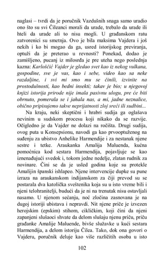 102
naglasi – tvrdi da je poručnik Vazdušnih snaga samo uradio
ono što su svi Čileanci morali da urade, trebalo da urade ili
hteli da urade ali to nisu mogli. U građanskom ratu
zatvorenici su smetnja. Ovo je bila maksima Vajdera i još
nekih i ko bi mogao da ga, usred istorijskog previranja,
optuži da je preterao u revnosti? Ponekad, dodao je
zamišljeno, pucanj iz milosrđa je pre uteha nego poslednja
kazna: Karloščić Vajder je gledao svet kao iz nekog vulkana,
gospodine, sve je vas, kao i sebe, video kao sa neke
razdaljine, i svi mi smo mu se činili, izvinite na
prostodušnosti, kao bedni insekti; takav je bio; u njegovoj
knjizi istorija prirode nije imala pasivnu ulogu, pre će biti
obrnuto, pomerala se i jahala nas, a mi, jadne neznalice,
obično pripisujemo takve neprijatnosti zloj sreći ili sudbini...
Na kraju, neki skeptični i hrabri sudija ga oglašava
nevinim u sudskom procesu koji nikako da se razvije.
Očigledno je da Vajder ne dolazi na ročišta. Drugi sudija,
ovog puta u Konsepsionu, navodi ga kao prvooptuženog na
suđenju za ubistvo Anhelike Harmendije i za nestanak njene
sestre i tetke. Araukanka Amalija Maluenda, kućna
pomoćnica kod sestara Harmendija, pojavljuje se kao
iznenađujući svedok i, tokom jedne nedelje, zlatan rudnik za
novinare. Čini se da je usled godina koje su protekle
Amalijin španski ishlapeo. Njene intervencije dupke su pune
izraza na araukanskom indijanskom za čiji prevod su se
postarala dva katolička sveštenika koja su u isto vreme bili i
njeni telohranitelji, budući da je ni na trenutak nisu ostavljali
nasamo. U njenom sećanju, noć zločina zasnovana je na
dugoj istoriji ubistava i nepravdi. Nit njene priče je izvezen
herojskim (epskim) stihom, cikličkim, koji čini da njeni
zapanjeni slušaoci shvate da delom slušaju njenu priču, priču
građanke Amalije Maluende, bivše služavke u kući sestara
Harmendija, a delom istoriju Čilea. Tako, dok ona govori o
Vajderu, poručnik deluje kao više različitih osoba u isto
 
