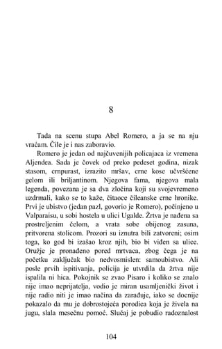 104
8
Tada na scenu stupa Abel Romero, a ja se na nju
vraćam. Čile je i nas zaboravio.
Romero je jedan od najčuvenijih policajaca iz vremena
Aljendea. Sada je čovek od preko pedeset godina, nizak
stasom, crnpurast, izrazito mršav, crne kose učvršćene
gelom ili briljantinom. Njegova fama, njegova mala
legenda, povezana je sa dva zločina koji su svojevremeno
uzdrmali, kako se to kaže, čitaoce čileanske crne hronike.
Prvi je ubistvo (jedan pazl, govorio je Romero), počinjeno u
Valparaisu, u sobi hostela u ulici Ugalde. Žrtva je nađena sa
prostreljenim čelom, a vrata sobe obijenog zasuna,
pritvorena stolicom. Prozori su iznutra bili zatvoreni; osim
toga, ko god bi izašao kroz njih, bio bi viđen sa ulice.
Oružje je pronađeno pored mrtvaca, zbog čega je na
početku zaključak bio nedvosmislen: samoubistvo. Ali
posle prvih ispitivanja, policija je utvrdila da žrtva nije
ispalila ni hica. Pokojnik se zvao Pisaro i koliko se znalo
nije imao neprijatelja, vodio je miran usamljenički život i
nije radio niti je imao načina da zarađuje, iako se docnije
pokazalo da mu je dobrostojeća porodica koja je živela na
jugu, slala mesečnu pomoć. Slučaj je pobudio radoznalost
 