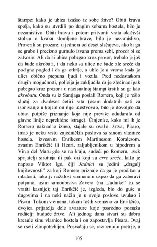 105
štampe: kako je ubica izašao iz sobe žrtve? Obiti bravu
spolja, kako su utvrdili po dragim sobama hostela, bilo je
nezamislivo. Obiti bravu i potom pritvoriti vrata okačivši
stolicu o kvaku slomljene brave, bilo je nezamislivo.
Proverili su prozore: u jednom od deset slučajeva, ako bi ga
se grubo i precizno gurnulo izvana prema sebi, prozor bi se
zatvorio. Ali da bi ubica pobegao kroz prozor, trebalo je još
da bude akrobata, i da neko sa ulice ne bude zle sreće da
podigne pogled i da ga otkrije, a ubio je u vreme kada je
ulica obično prepuna ljudi i vozila. Pred nedostatkom
drugih mogućnosti, policija je zaključila da je zločinac ipak
pobegao kroz prozor i u nacionalnoj štampi krstili su ga kao
akrobatu. Onda su iz Santjaga poslali Romera; koji je rešio
slučaj za dvadeset četiri sata (osam dodatnih sati za
ispitivanje u kojem on nije učestvovao, bilo je dovoljno da
ubica potpiše priznanje koje nije previše odudaralo od
glavne linije neprekidne istrage). Činjenice, kako mi ih je
Romero naknadno izneo, stajale su ovako: žrtva, Pisaro,
imao je neku vrstu zajedničkih poslova sa sinom vlasnice
hostela, izvesnim Enrikeom Martinesom Koralesom,
zvanim Enrikčić ili Henri, zaljubljenikom u hipodrom u
Vinja del Maru gde se na kraju, sudeći po Romeru, uvek
sprijatelji sirotinja ili pak oni koji su crne sreće, kako je
napisao Viktor Igo, čiji Jadnici su jedini „dragulj
književnosti” za koji Romero priznaje da ga je pročitao u
mladosti, iako je nažalost vremenom uspeo da ga zaboravi
potpuno, osim samoubistva Zavera (na „Jadnike” ću se
vratiti kasnije); taj Enrikčić je, izgleda, bio do guše u
dugovima i na neki način je u svoje poslove uvukao i
Pisara. Tokom vremena, tokom loših vremena za Enrikčića,
dvojica prijatelja dele avanture koje posredno pomažu
roditelji buduće žrtve. Ali jednog dana stvari su dobro
krenule sinu vlasnice hostela i on zapostavlja Pisara. Ovaj
se oseti zloupotrebljen. Posvađaju se, razmenjuju pretnje, a
 