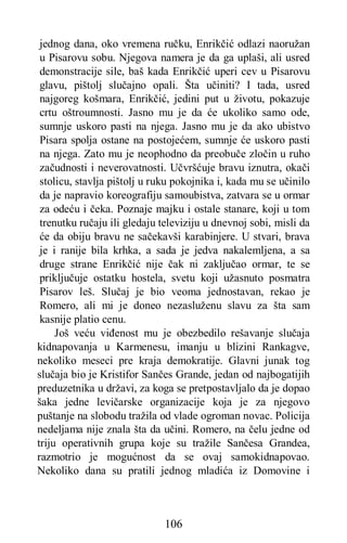 106
jednog dana, oko vremena ručku, Enrikčić odlazi naoružan
u Pisarovu sobu. Njegova namera je da ga uplaši, ali usred
demonstracije sile, baš kada Enrikčić uperi cev u Pisarovu
glavu, pištolj slučajno opali. Šta učiniti? I tada, usred
najgoreg košmara, Enrikčić, jedini put u životu, pokazuje
crtu oštroumnosti. Jasno mu je da će ukoliko samo ode,
sumnje uskoro pasti na njega. Jasno mu je da ako ubistvo
Pisara spolja ostane na postojećem, sumnje će uskoro pasti
na njega. Zato mu je neophodno da preobuče zločin u ruho
začudnosti i neverovatnosti. Učvršćuje bravu iznutra, okači
stolicu, stavlja pištolj u ruku pokojnika i, kada mu se učinilo
da je napravio koreografiju samoubistva, zatvara se u ormar
za odeću i čeka. Poznaje majku i ostale stanare, koji u tom
trenutku ručaju ili gledaju televiziju u dnevnoj sobi, misli da
će da obiju bravu ne sačekavši karabinjere. U stvari, brava
je i ranije bila krhka, a sada je jedva nakalemljena, a sa
druge strane Enrikčić nije čak ni zaključao ormar, te se
priključuje ostatku hostela, svetu koji užasnuto posmatra
Pisarov leš. Slučaj je bio veoma jednostavan, rekao je
Romero, ali mi je doneo nezasluženu slavu za šta sam
kasnije platio cenu.
Još veću viđenost mu je obezbedilo rešavanje slučaja
kidnapovanja u Karmenesu, imanju u blizini Rankagve,
nekoliko meseci pre kraja demokratije. Glavni junak tog
slučaja bio je Kristifor Sančes Grande, jedan od najbogatijih
preduzetnika u državi, za koga se pretpostavljalo da je dopao
šaka jedne levičarske organizacije koja je za njegovo
puštanje na slobodu tražila od vlade ogroman novac. Policija
nedeljama nije znala šta da učini. Romero, na čelu jedne od
triju operativnih grupa koje su tražile Sančesa Grandea,
razmotrio je mogućnost da se ovaj samokidnapovao.
Nekoliko dana su pratili jednog mladića iz Domovine i
 