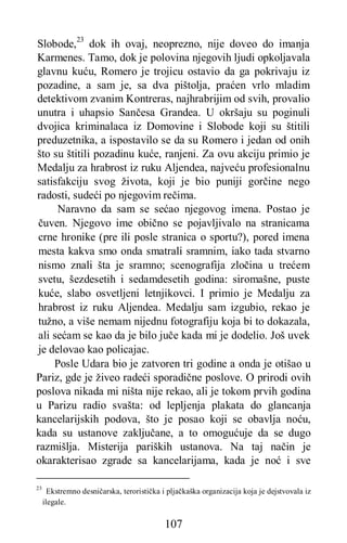 107
Slobode,23
dok ih ovaj, neoprezno, nije doveo do imanja
Karmenes. Tamo, dok je polovina njegovih ljudi opkoljavala
glavnu kuću, Romero je trojicu ostavio da ga pokrivaju iz
pozadine, a sam je, sa dva pištolja, praćen vrlo mladim
detektivom zvanim Kontreras, najhrabrijim od svih, provalio
unutra i uhapsio Sančesa Grandea. U okršaju su poginuli
dvojica kriminalaca iz Domovine i Slobode koji su štitili
preduzetnika, a ispostavilo se da su Romero i jedan od onih
što su štitili pozadinu kuće, ranjeni. Za ovu akciju primio je
Medalju za hrabrost iz ruku Aljendea, najveću profesionalnu
satisfakciju svog života, koji je bio puniji gorčine nego
radosti, sudeći po njegovim rečima.
Naravno da sam se sećao njegovog imena. Postao je
čuven. Njegovo ime obično se pojavljivalo na stranicama
crne hronike (pre ili posle stranica o sportu?), pored imena
mesta kakva smo onda smatrali sramnim, iako tada stvarno
nismo znali šta je sramno; scenografija zločina u trećem
svetu, šezdesetih i sedamdesetih godina: siromašne, puste
kuće, slabo osvetljeni letnjikovci. I primio je Medalju za
hrabrost iz ruku Aljendea. Medalju sam izgubio, rekao je
tužno, a više nemam nijednu fotografiju koja bi to dokazala,
ali sećam se kao da je bilo juče kada mi je dodelio. Još uvek
je delovao kao policajac.
Posle Udara bio je zatvoren tri godine a onda je otišao u
Pariz, gde je živeo radeći sporadične poslove. O prirodi ovih
poslova nikada mi ništa nije rekao, ali je tokom prvih godina
u Parizu radio svašta: od lepljenja plakata do glancanja
kancelarijskih podova, što je posao koji se obavlja noću,
kada su ustanove zaključane, a to omogućuje da se dugo
razmišlja. Misterija pariških ustanova. Na taj način je
okarakterisao zgrade sa kancelarijama, kada je noć i sve
23
Ekstremno desničarska, teroristička i pljačkaška organizacija koja je dejstvovala iz
ilegale.
 