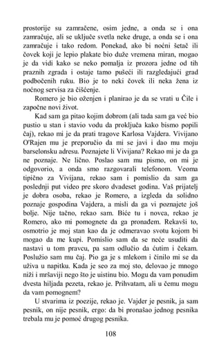 108
prostorije su zamračene, osim jedne, a onda se i ona
zamračuje, ali se uključe svetla neke druge, a onda se i ona
zamračuje i tako redom. Ponekad, ako bi noćni šetač ili
čovek koji je lepio plakate bio duže vremena miran, mogao
je da vidi kako se neko pomalja iz prozora jedne od tih
praznih zgrada i ostaje tamo pušeći ili razgledajući grad
podbočenih ruku. Bio je to neki čovek ili neka žena iz
noćnog servisa za čišćenje.
Romero je bio oženjen i planirao je da se vrati u Čile i
započne novi život.
Kad sam ga pitao kojim dobrom (ali tada sam ga već bio
pustio u stan i stavio vodu da proključa kako bismo popili
čaj), rekao mi je da prati tragove Karlosa Vajdera. Vivijano
O'Rajen mu je preporučio da mi se javi i dao mu moju
barselonsku adresu. Poznajete li Vivijana? Rekao mi je da ga
ne poznaje. Ne lično. Poslao sam mu pismo, on mi je
odgovorio, a onda smo razgovarali telefonom. Veoma
tipično za Vivijana, rekao sam i pomislio da sam ga
poslednji put video pre skoro dvadeset godina. Vaš prijatelj
je dobra osoba, rekao je Romero, a izgleda da solidno
poznaje gospodina Vajdera, a misli da ga vi poznajete još
bolje. Nije tačno, rekao sam. Biće tu i novca, rekao je
Romero, ako mi pomognete da ga pronađem. Rekavši to,
osmotrio je moj stan kao da je odmeravao svotu kojom bi
mogao da me kupi. Pomislio sam da se neće usuditi da
nastavi u tom pravcu, pa sam odlučio da ćutim i čekam.
Poslužio sam mu čaj. Pio ga je s mlekom i činilo mi se da
uživa u napitku. Kada je seo za moj sto, delovao je mnogo
niži i mršaviji nego što je uistinu bio. Mogu da vam ponudim
dvesta hiljada pezeta, rekao je. Prihvatam, ali u čemu mogu
da vam pomognem?
U stvarima iz poezije, rekao je. Vajder je pesnik, ja sam
pesnik, on nije pesnik, ergo: da bi pronašao jednog pesnika
trebala mu je pomoć drugog pesnika.
 