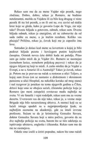 109
Rekao sam mu da za mene Vajder nije pesnik, nego
zločinac. Dobro, dobro, rekao je Romero, ne budimo
netolerantni, možda za Vajdera ili za bilo kog drugog vi niste
pesnik ili ste loš pesnik, a on ili oni ne, sve zavisi od stakla
kroz koje se gleda, kako je govorio Lope de Vega, zar nije
tako? Dvesta hiljada u gotovom, odmah, rekao sam. Dvesta
hiljada odmah, rekao je energično, ali ne zaboravite da od
sada radite za mene, a ja tražim rezultate. Koliko vas
plaćaju? Prilično, rekao je, čovek koji me je zaposlio ima
love.
Sutradan je došao kod mene sa kovertom u kojoj je bilo
pedeset hiljada pezeta i kovčegom punim književnih
časopisa. Ostatak novca ćete dobiti kada mi pošalju. Pitao
sam ga zašto misli da je Vajder živ. Romero se nasmejao
(osmehom lasice, osmehom poljskog pacova) i rekao da je
njegov klijent taj koji to misli. A zašto mislite da je Vajder u
Evropi, a ne u Americi ili u Australiji? Takav je čovek, rekao
je. Potom me je pozvao na ručak u restoran u ulici Taljers, u
kojoj sam živeo (on se nastanio u diskretnom i skromnom
pansionu u ulici Hospital, na nekoliko koraka od mog stana)
i naš razgovor je potekao na temu njegovih godina u Čileu,
državi koje smo se obojica sećali, čileanske policije koju je
Romero (po meni zatupelo) svrstavao među najbolje na
svetu. Vi ste fanatik i vajni rodoljub, rekao sam mu za vreme
dezerta. Uveravam vas da nije tako, rekao je, u vreme moje
Brigade nije bilo nerazrešenog ubistva. A momci koji su se
laćali istraga spadali su u najpripremljenije ljude, sa
najboljim ocenama na akademiji, gde su imali izvrsne
profesore. Sećam se da je kriminolog Gonsales Savara,
doktor Gonsales Savara koji u miru počiva, govorio da su
dve najbolje policije na svetu, barem što se tiče odelenja za
ispitivanje ubistava, engleska i čileanska. Rekao sam mu da
me ne zasmejava.
Odatle smo izašli u četiri popodne, nakon što smo ručali
 
