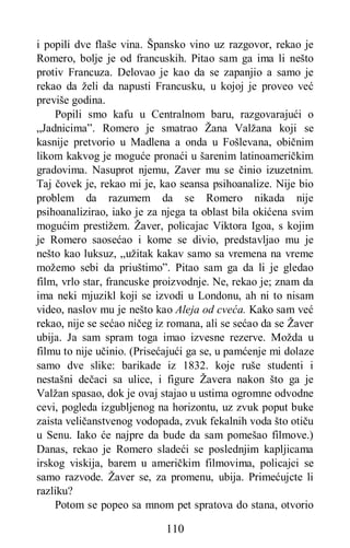 110
i popili dve flaše vina. Špansko vino uz razgovor, rekao je
Romero, bolje je od francuskih. Pitao sam ga ima li nešto
protiv Francuza. Delovao je kao da se zapanjio a samo je
rekao da želi da napusti Francusku, u kojoj je proveo već
previše godina.
Popili smo kafu u Centralnom baru, razgovarajući o
„Jadnicima”. Romero je smatrao Žana Valžana koji se
kasnije pretvorio u Madlena a onda u Fošlevana, običnim
likom kakvog je moguće pronaći u šarenim latinoameričkim
gradovima. Nasuprot njemu, Zaver mu se činio izuzetnim.
Taj čovek je, rekao mi je, kao seansa psihoanalize. Nije bio
problem da razumem da se Romero nikada nije
psihoanalizirao, iako je za njega ta oblast bila okićena svim
mogućim prestižem. Žaver, policajac Viktora Igoa, s kojim
je Romero saosećao i kome se divio, predstavljao mu je
nešto kao luksuz, „užitak kakav samo sa vremena na vreme
možemo sebi da priuštimo”. Pitao sam ga da li je gledao
film, vrlo star, francuske proizvodnje. Ne, rekao je; znam da
ima neki mjuzikl koji se izvodi u Londonu, ah ni to nisam
video, naslov mu je nešto kao Aleja od cveća. Kako sam već
rekao, nije se sećao ničeg iz romana, ali se sećao da se Žaver
ubija. Ja sam spram toga imao izvesne rezerve. Možda u
filmu to nije učinio. (Prisećajući ga se, u pamćenje mi dolaze
samo dve slike: barikade iz 1832. koje ruše studenti i
nestašni dečaci sa ulice, i figure Žavera nakon što ga je
Valžan spasao, dok je ovaj stajao u ustima ogromne odvodne
cevi, pogleda izgubljenog na horizontu, uz zvuk poput buke
zaista veličanstvenog vodopada, zvuk fekalnih voda što otiču
u Senu. Iako će najpre da bude da sam pomešao filmove.)
Danas, rekao je Romero sladeći se poslednjim kapljicama
irskog viskija, barem u američkim filmovima, policajci se
samo razvode. Žaver se, za promenu, ubija. Primećujcte li
razliku?
Potom se popeo sa mnom pet spratova do stana, otvorio
 