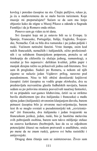 111
kovčeg i poredao časopise na sto. Čitajte pažljivo, rekao je,
ja ću u međuvremenu da se malo bavim turizmom. Koje
muzeje mi preporučujete? Sećam se da sam mu lenjo
objasnio kako da stigne u Muzej Pikaso a odande u Sagrada
Familiju i da je Romero onda otišao.
Ponovo sam ga video za tri dana.
Svi časopisi koje mi je ostavio bili su iz Evrope. Iz
Španije, Francuske, Portugalije, Italije, Engleske, Švajcar-
ske, Nemačke. Čak su bila dva rumunska i po jedan poljski i
ruski. Većinom netiražni fanzini. Vrste štampe, osim kod
nekih francuskih, nemačkih i italijanskih, očito profesional-
nih i sa solidnom finansijskom potporom, protežu se od
fotokopija do ciklostila (u slučaju jednog, rumunskog), a
rezultat je bio neporeciv: defektan kvalitet, jeftin papir i
manjak dizajna rečito su prikazivali jednu ceđ-literaturu. Sve
sam ih pregledao. Sudeći po Romeru, u nekom od njih
sigurno se nalazio jedan Vajderov prilog, naravno pod
pseudonimom. Nisu to bili obični desničarski književni
časopisi: četiri časopisa su vodile grupe skinhedsa, dva su
predstavljala nezvanična glasila fudbalskih navijača, barem
sedam su po polovinu stranica posvećivali naučnoj fantastici,
tri su pripadala war-games klubovima, četiri su se striktno
bavila okultizmom (po dva italijanska i francuska) a među
njima jedan (italijanski) otvorenim klanjanjem đavolu, barem
petnaest časopisa bilo je otvorene naci-orijentacije, barem
šest ih se moglo svrstati u pseudoistorijski tok „revizioniz-
ma” (tri francuska, dva italijanska i jedan švajcarski na
francuskom jeziku), jedan, ruski, bio je haotična mešavina
svih pobrojanih osobina, barem sam takvo mišljenje stekao
na osnovu karikatura (bezbrojnih, kao da su se odjednom
potencijalni čitaoci na ruskom pretvarali u analfabete, sreća
po mene da ne znam ruski), gotovo svi behu rasistički i
antijevrejski.
Drugog dana čitanja sam se zainteresovao. Živeo sam
 