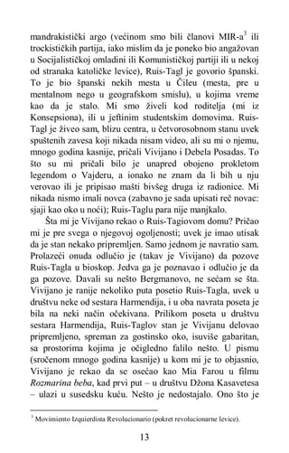 13
mandrakistički argo (većinom smo bili članovi MIR-a3
ili
trockističkih partija, iako mislim da je poneko bio angažovan
u Socijalističkoj omladini ili Komunističkoj partiji ili u nekoj
od stranaka katoličke levice), Ruis-Tagl je govorio španski.
To je bio španski nekih mesta u Čileu (mesta, pre u
mentalnom nego u geografskom smislu), u kojima vreme
kao da je stalo. Mi smo živeli kod roditelja (mi iz
Konsepsiona), ili u jeftinim studentskim domovima. Ruis-
Tagl je živeo sam, blizu centra, u četvorosobnom stanu uvek
spuštenih zavesa koji nikada nisam video, ali su mi o njemu,
mnogo godina kasnije, pričali Vivijano i Debela Posadas. To
što su mi pričali bilo je unapred obojeno prokletom
legendom o Vajderu, a ionako ne znam da li bih u nju
verovao ili je pripisao mašti bivšeg druga iz radionice. Mi
nikada nismo imali novca (zabavno je sada upisati reč novac:
sjaji kao oko u noći); Ruis-Taglu para nije manjkalo.
Šta mi je Vivijano rekao o Ruis-Tagiovom domu? Pričao
mi je pre svega o njegovoj ogoljenosti; uvek je imao utisak
da je stan nekako pripremljen. Samo jednom je navratio sam.
Prolazeći onuda odlučio je (takav je Vivijano) da pozove
Ruis-Tagla u bioskop. Jedva ga je poznavao i odlučio je da
ga pozove. Davali su nešto Bergmanovo, ne sećam se šta.
Vivijano je ranije nekoliko puta posetio Ruis-Tagla, uvek u
društvu neke od sestara Harmendija, i u oba navrata poseta je
bila na neki način očekivana. Prilikom poseta u društvu
sestara Harmendija, Ruis-Taglov stan je Vivijanu delovao
pripremljeno, spreman za gostinsko oko, isuviše gabaritan,
sa prostorima kojima je očigledno falilo nešto. U pismu
(sročenom mnogo godina kasnije) u kom mi je to objasnio,
Vivijano je rekao da se osećao kao Mia Farou u filmu
Rozmarina beba, kad prvi put – u društvu Džona Kasavetesa
– ulazi u susedsku kuću. Nešto je nedostajalo. Ono što je
3
Movimiento Izquierdista Revolucionario (pokret revolucionarne levice).
 
