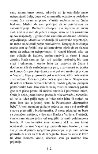 112
sam, nisam imao novca, zdravlje mi je ostavljalo puno
neispunjenih želja, dugo već nisam ništa objavio, u poslednje
vreme čak nisam ni pisao. Vlastita sudbina mi se činila
bednom. Mislim da sam počinjao da se privikavam na
samosažaljenje. Romerovi časopisi, svi zajedno na mom
stolu (odlučio sam da jedem s nogu, kako ne bih narušavao
njihov raspored), u gomilicama zavisnim od države i datuma
objavljivanja, ideološke tendencije ili žanrovske orijentacije,
na mene su delovali poput protivotrova. Drugog dana čitanja
osetio sam se fizički loše, ali sam ubrzo otkrio da za slabost
treba da zahvalim neispavanosti ili rđavoj ishrani, tako da
sam odlučio da izađem, kupim sendvič sa sirom i onda
zaspim. Kada sam se, šest sati kasnije, probudio, bio sam
svež i odmoran, i osetio želju da nastavim da čitam i
dočitavam (ili da naslućujem šta piše, u zavisnosti od jezika
na kom je časopis objavljen), svaki put sve smušeniji pričom
o Vajderu, koja je govorila još o nečemu, iako tada nisam
znao o čemu. Čak sam jedne noći sanjao o tome. Sanjao sam
da nekim velikim drvenim brodom, možda galijom, putujem
preko velike bare. Bio sam na nekoj žurci na krmenoj palubi
gde sam pisao pesmu ili možda dnevnik i posmatrao more.
Onda je neko, jedan starac, počeo da viče tornado!, tornado!,
ali ne sa ivice galije nego sa ivice neke jahte ili stojeći na
gatu. Isto kao u jednoj sceni iz Polanskove „Rozmarine
bebe”. U tom trenutku galija je počela da tone a svi preživeli
smo se pretvorili u brodolomnike. U moru, plutajući uz bure
sa domaćom rakijom, video sam Karlosa Vajdera. Plutajući,
čvrsto sam stezao jedan od nagnjilih drvenih polukrugova
bureta. U tom trenutku sam razumeo, dok su nas talasi
udaljavali, da smo Vajder i ja putovali istim brodom, s tim
što je on doprineo njegovom potapanju, a ja sam učinio
premalo ili ništa da to bude izbegnuto. Tako da kada se kroz
tri dana Romero vratio, dočekao sam ga maltene kao
prijatelja.
 