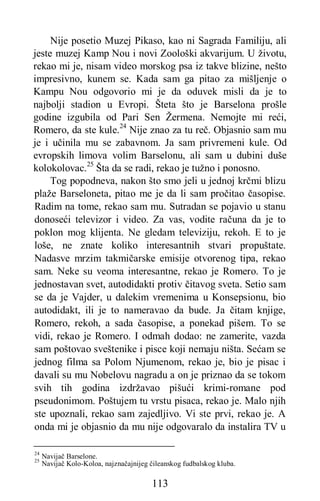 113
Nije posetio Muzej Pikaso, kao ni Sagrada Familiju, ali
jeste muzej Kamp Nou i novi Zoološki akvarijum. U životu,
rekao mi je, nisam video morskog psa iz takve blizine, nešto
impresivno, kunem se. Kada sam ga pitao za mišljenje o
Kampu Nou odgovorio mi je da oduvek misli da je to
najbolji stadion u Evropi. Šteta što je Barselona prošle
godine izgubila od Pari Sen Žermena. Nemojte mi reći,
Romero, da ste kule.24
Nije znao za tu reč. Objasnio sam mu
je i učinila mu se zabavnom. Ja sam privremeni kule. Od
evropskih limova volim Barselonu, ali sam u dubini duše
kolokolovac.25
Šta da se radi, rekao je tužno i ponosno.
Tog popodneva, nakon što smo jeli u jednoj krčmi blizu
plaže Barseloneta, pitao me je da li sam pročitao časopise.
Radim na tome, rekao sam mu. Sutradan se pojavio u stanu
donoseći televizor i video. Za vas, vodite računa da je to
poklon mog klijenta. Ne gledam televiziju, rekoh. E to je
loše, ne znate koliko interesantnih stvari propuštate.
Nadasve mrzim takmičarske emisije otvorenog tipa, rekao
sam. Neke su veoma interesantne, rekao je Romero. To je
jednostavan svet, autodidakti protiv čitavog sveta. Setio sam
se da je Vajder, u dalekim vremenima u Konsepsionu, bio
autodidakt, ili je to nameravao da bude. Ja čitam knjige,
Romero, rekoh, a sada časopise, a ponekad pišem. To se
vidi, rekao je Romero. I odmah dodao: ne zamerite, vazda
sam poštovao sveštenike i pisce koji nemaju ništa. Sećam se
jednog filma sa Polom Njumenom, rekao je, bio je pisac i
davali su mu Nobelovu nagradu a on je priznao da se tokom
svih tih godina izdržavao pišući krimi-romane pod
pseudonimom. Poštujem tu vrstu pisaca, rekao je. Malo njih
ste upoznali, rekao sam zajedljivo. Vi ste prvi, rekao je. A
onda mi je objasnio da mu nije odgovaralo da instalira TV u
24
Navijač Barselone.
25
Navijač Kolo-Koloa, najznačajnijeg čileanskog fudbalskog kluba.
 