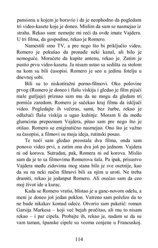 114
pansionu u kojem je boravio i da je neophodno da pogledam
tri video-kasete koje je doneo. Mislim da sam se nasmejao iz
straha. Rekao sam: nemojte mi reći da ovde imate Vajdera.
U tri filma, da gospodine, rekao je Romero.
Namestili smo TV, a pre nego što bi priključio video,
Romero je pokušao da pronađe neki kanal, ali bilo je
nemoguće. Moraćete da kupite antenu, rekao je. Zatim je
pustio prvu video-kasetu. Ja nisam ustao sa sedišta za stolom
na kom su bili časopisi. Romero je seo u jedinu fotelju u
dnevnoj sobi.
Bili su to niskotiražni porno-filmovi. Oko polovine
prvog (Romero je doneo i flašu viskija i gledao je film pijući
male gutljaje) priznao sam mu da ne mogu da gledam tri
pornića zaredom. Romero je sačekao kraj filma da isključi
video. Pogledajte ih večeras, sami, bez žurbe, rekao je
odlažući flašu viskija u ugao kuhinje. Moram li da među
glumcima prepoznam Vajdera, pitao sam pre nego što je
otišao. Romero se eniginatično nasmejao. Ono što je važno
su časopisi, a filmovi su moja ideja, rutinski posao.
Te noći sam gledao preostala dva filma, onda sam
ponovo video prvi, a zatim ona dva još po jednom. Vajdera
ni od korova. Sutradan, pak, Romera ni od korova. Mislio
sam da je to sa filmovima Romerova šala. Pa ipak, prisustvo
Vajdera među zidovima mog stana bilo je sve osetnije, kao
da su na neki način filmovi bili sa njim u uroti. Ne treba
dramiti, rekao je jedanput Romero. Ali osećao sam da ceo
moj život ide u kurac.
Kada se Romero vratio, blistao je u ganc-novom odelu, a
meni je doneo još jedan poklon. Vatreno sam poželeo da to
ne bude nikakav komad odeće. Otvorio sam paketić: roman
Garsija Markesa – koji već bejah pročitao, ali mu to nisam
rekao – i par cipela. Probajte ih, rekao je, nadam se da su
vam taman, španske cipele su veoma cenjene u Francuskoj.
 