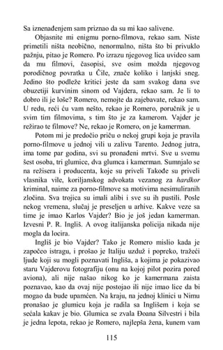 115
Sa iznenađenjem sam priznao da su mi kao salivene.
Objasnite mi enigmu porno-filmova, rekao sam. Niste
primetili ništa neobično, nenormalno, ništa što bi privuklo
pažnju, pitao je Romero. Po izrazu njegovog lica uvideo sam
da mu filmovi, časopisi, sve osim možda njegovog
porodičnog povratka u Čile, znače koliko i lanjski sneg.
Jedino što podleže kritici jeste da sam svakog dana sve
obuzetiji kurvinim sinom od Vajdera, rekao sam. Je li to
dobro ili je loše? Romero, nemojte da zajebavate, rekao sam.
U redu, reći ću vam nešto, rekao je Romero, poručnik je u
svim tim filmovima, s tim što je za kamerom. Vajder je
režirao te filmove? Ne, rekao je Romero, on je kamerman.
Potom mi je predočio priču o nekoj grupi koja je pravila
porno-filmove u jednoj vili u zalivu Tarento. Jednog jutra,
ima tome par godina, svi su pronađeni mrtvi. Sve u svemu
šest osoba, tri glumice, dva glumca i kamerman. Sumnjalo se
na režisera i producenta, koje su priveli Takođe su priveli
vlasnika vile, koriljanskog advokata vezanog za hardkor
kriminal, naime za porno-filmove sa motivima nesimuliranih
zločina. Sva trojica su imali alibi i sve su ih pustili. Posle
nekog vremena, slučaj je preseljen u arhive. Kakve veze sa
time je imao Karlos Vajder? Bio je još jedan kamerman.
Izvesni P. R. Ingliš. A ovog italijanska policija nikada nije
mogla da locira.
Ingliš je bio Vajder? Tako je Romero mislio kada je
započeo istragu, i prošao je Italiju uzduž i popreko, tražeći
ljude koji su mogli poznavati Ingliša, a kojima je pokazivao
staru Vajderovu fotografiju (onu na kojoj pilot pozira pored
aviona), ali nije našao nikog ko je kamermana zaista
poznavao, kao da ovaj nije postojao ili nije imao lice da bi
mogao da bude upamćen. Na kraju, na jednoj klinici u Nimu
pronašao je glumicu koja je radila sa Inglišem i koja se
sećala kakav je bio. Glumica se zvala Đoana Silvestri i bila
je jedna lepota, rekao je Romero, najlepša žena, kunem vam
 