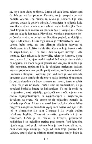 116
se, koju sam video u životu. Lepša od vaše žene, rekao sam
da bih ga malko pecnuo. Čoveče, moja gospođa je već
pomalo veteran i ne računa se, rekao je Romero. I ja sam
veteran, dodao je gotovo odmah. A ova žena je najlepša koju
sam ikada video. Kada se sve sabere: najlepša devojka. Žena
pred kojom sam morao da skinem šešir, verujte mi. Pitao
sam ga kako je izgledala. Plavokosa, visoka, s pogledom koji
je čoveka vraćao u detinjstvo. Kadifan pogled, sa detaljima
tuge i odlučnosti. Osim toga imala je veličanstvene kosti i
veoma belu kožu, sa tim uljanim skladom kakvog na
Mediteranu ima koliko ti duša ište. Žena uz koju čovek može
da sanja budan, ali i da živi i deli sa njom nevolje i loše
trenutke. Kao takvu su je potvrdile, rekao je Romero, njene
kosti, njena koža, njen mudri pogled. Nikada je nisam video
na nogama, ali mora da je izgledala kao kraljica. Klinika nije
bila luksuzna, međutim bila je ukrašena malenom baštom
koja se popodnevima punila pacijenatima, većinom su to bili
Francuzi i Italijani. Poslednji put, kad sam je već donekle
upoznao, zvao sam je da siđemo u baštu (možda zbog straha
da joj je dosadno da bude nasamo sa mnom, tamo u sobi).
Rekla mi je da ne može. Pričali smo na francuskom, ali je
ponekad koristila izraze iz italijanskog. To mi je rekla na
italijanskom, moj prijatelju, gledajući me u oči, a ja sam se
osetio najimpotentnijim, ili najsjebanijim ili najbednijim
čovekom na svetu. Ne umem to da objasnim: zamalo da
odmah zaplačem. Ali sam se suzdržao i pokušao da zadržim
razgovor oko posla povodom kojeg sam došao kod nje. Bilo
joj je simpatično što sam Čileanac i što svuda tražim
nekakvog Ingliša. Čileanski detektiv, govorila mi je sa
osmehom. Ličila je na mačku, u krevetu, prekrštenih
nadlaktica i sa nekoliko perina pod sobom. Već izbočina
njenih nogu pod prekrivačima bila je kao čudo: ali ne od
onih čuda koja zbunjuju, nego od onih koja prolaze kao
vazduh, ostavljajući te mirnim, mirnijim nego ranije, hoću da
 