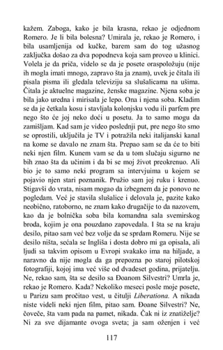 117
kažem. Zaboga, kako je bila krasna, rekao je odjednom
Romero. Je li bila bolesna? Umirala je, rekao je Romero, i
bila usamljenija od kučke, barem sam do tog užasnog
zaključka došao za dva popodneva koja sam proveo u klinici.
Volela je da priča, videlo se da je posete oraspoložuju (nije
ih mogla imati mnogo, zapravo šta ja znam), uvek je čitala ili
pisala pisma ili gledala televiziju sa slušalicama na ušima.
Čitala je aktuelne magazine, ženske magazine. Njena soba je
bila jako uredna i mirisala je lepo. Ona i njena soba. Kladim
se da je četkala kosu i stavljala kolonjsku vodu ili parfem pre
nego što će joj neko doći u posetu. Ja to samo mogu da
zamišljam. Kad sam je video poslednji put, pre nego što smo
se oprostili, uključila je TV i potražila neki italijanski kanal
na kome se davalo ne znam šta. Prepao sam se da će to biti
neki njen film. Kunem vam se da u tom slučaju sigurno ne
bih znao šta da učinim i da bi se moj život preokrenuo. Ali
bio je to samo neki program sa intervjuima u kojem se
pojavio njen stari poznanik. Pružio sam joj ruku i krenuo.
Stigavši do vrata, nisam mogao da izbegnem da je ponovo ne
pogledam. Već je stavila slušalice i delovala je, pazite kako
neobično, ratoborno, ne znam kako drugačije to da nazovem,
kao da je bolnička soba bila komandna sala svemirskog
broda, kojim je ona pouzdano zapovedala. I šta se na kraju
desilo, pitao sam već bez volje da se sprdam Romeru. Nije se
desilo ništa, sećala se Ingliša i dosta dobro mi ga opisala, ali
ljudi sa takvim opisom u Evropi svakako ima na hiljade, a
naravno da nije mogla da ga prepozna po staroj pilotskoj
fotografiji, kojoj ima već više od dvadeset godina, prijatelju.
Ne, rekao sam, šta se desilo sa Đoanom Silvestri? Umrla je,
rekao je Romero. Kada? Nekoliko meseci posle moje posete,
u Parizu sam pročitao vest, u čitulji Liberationa. A nikada
niste videli neki njen film, pitao sam. Đoane Silvestri? Ne,
čoveče, šta vam pada na pamet, nikada. Čak ni iz znatiželje?
Ni za sve dijamante ovoga sveta; ja sam oženjen i već
 