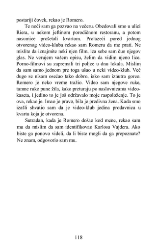 118
postariji čovek, rekao je Romero.
Te noći sam ga pozvao na večeru. Obedovali smo u ulici
Riera, u nekom jeftinom porodičnom restoranu, a potom
nasumice prošetali kvartom. Prolazeći pored jednog
otvorenog video-kluba rekao sam Romeru da me prati. Ne
mislite da iznajmite neki njen film, iza sebe sam čuo njegov
glas. Ne verujem vašem opisu, želim da vidim njeno lice.
Porno-filmovi su zapremali tri police u dnu lokala. Mislim
da sam samo jednom pre toga ušao u neki video-klub. Već
dugo se nisam osećao tako dobro, iako sam iznutra goreo.
Romero je neko vreme tražio. Video sam njegove ruke,
tamne ruke pune žila, kako preturaju po naslovnicama video-
kaseta, i jedino to je još održavalo moje raspoloženje. To je
ova, rekao je. Imao je pravo, bila je predivna žena. Kada smo
izašli shvatio sam da je video-klub jedina prodavnica u
kvartu koja je otvorena.
Sutradan, kada je Romero došao kod mene, rekao sam
mu da mislim da sam identifikovao Karlosa Vajdera. Ako
biste ga ponovo videli, da li biste mogli da ga prepoznate?
Ne znam, odgovorio sam mu.
 