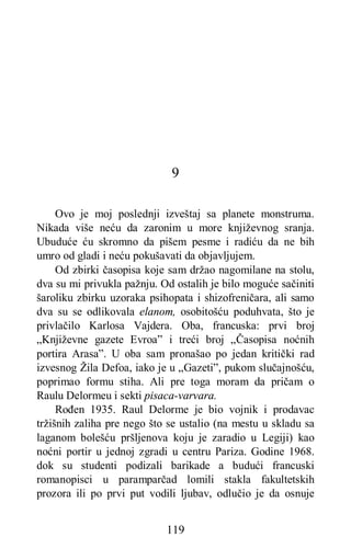 119
9
Ovo je moj poslednji izveštaj sa planete monstruma.
Nikada više neću da zaronim u more književnog sranja.
Ubuduće ću skromno da pišem pesme i radiću da ne bih
umro od gladi i neću pokušavati da objavljujem.
Od zbirki časopisa koje sam držao nagomilane na stolu,
dva su mi privukla pažnju. Od ostalih je bilo moguće sačiniti
šaroliku zbirku uzoraka psihopata i shizofreničara, ali samo
dva su se odlikovala elanom, osobitošću poduhvata, što je
privlačilo Karlosa Vajdera. Oba, francuska: prvi broj
„Književne gazete Evroa” i treći broj „Časopisa noćnih
portira Arasa”. U oba sam pronašao po jedan kritički rad
izvesnog Žila Defoa, iako je u „Gazeti”, pukom slučajnošću,
poprimao formu stiha. Ali pre toga moram da pričam o
Raulu Delormeu i sekti pisaca-varvara.
Rođen 1935. Raul Delorme je bio vojnik i prodavac
tržišnih zaliha pre nego što se ustalio (na mestu u skladu sa
laganom bolešću pršljenova koju je zaradio u Legiji) kao
noćni portir u jednoj zgradi u centru Pariza. Godine 1968.
dok su studenti podizali barikade a budući francuski
romanopisci u paramparčad lomili stakla fakultetskih
prozora ili po prvi put vodili ljubav, odlučio je da osnuje
 