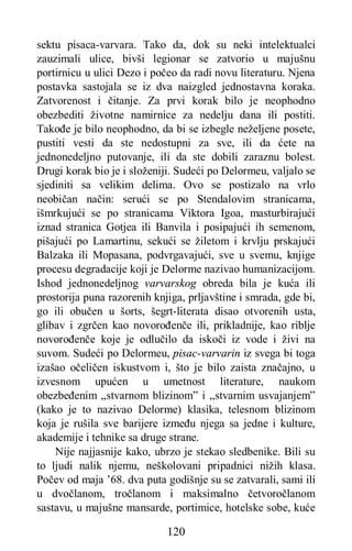 120
sektu pisaca-varvara. Tako da, dok su neki intelektualci
zauzimali ulice, bivši legionar se zatvorio u majušnu
portirnicu u ulici Dezo i počeo da radi novu literaturu. Njena
postavka sastojala se iz dva naizgled jednostavna koraka.
Zatvorenost i čitanje. Za prvi korak bilo je neophodno
obezbediti životne namirnice za nedelju dana ili postiti.
Takođe je bilo neophodno, da bi se izbegle neželjene posete,
pustiti vesti da ste nedostupni za sve, ili da ćete na
jednonedeljno putovanje, ili da ste dobili zaraznu bolest.
Drugi korak bio je i složeniji. Sudeći po Delormeu, valjalo se
sjediniti sa velikim delima. Ovo se postizalo na vrlo
neobičan način: serući se po Stendalovim stranicama,
išmrkujući se po stranicama Viktora Igoa, masturbirajući
iznad stranica Gotjea ili Banvila i posipajući ih semenom,
pišajući po Lamartinu, sekući se žiletom i krvlju prskajući
Balzaka ili Mopasana, podvrgavajući, sve u svemu, knjige
procesu degradacije koji je Delorme nazivao humanizacijom.
Ishod jednonedeljnog varvarskog obreda bila je kuća ili
prostorija puna razorenih knjiga, prljavštine i smrada, gde bi,
go ili obučen u šorts, šegrt-literata disao otvorenih usta,
glibav i zgrčen kao novorođenče ili, prikladnije, kao riblje
novorođenče koje je odlučilo da iskoči iz vode i živi na
suvom. Sudeći po Delormeu, pisac-varvarin iz svega bi toga
izašao očeličen iskustvom i, što je bilo zaista značajno, u
izvesnom upućen u umetnost literature, naukom
obezbeđenim „stvarnom blizinom” i „stvarnim usvajanjem”
(kako je to nazivao Delorme) klasika, telesnom blizinom
koja je rušila sve barijere između njega sa jedne i kulture,
akademije i tehnike sa druge strane.
Nije najjasnije kako, ubrzo je stekao sledbenike. Bili su
to ljudi nalik njemu, neškolovani pripadnici nižih klasa.
Počev od maja ’68. dva puta godišnje su se zatvarali, sami ili
u dvočlanom, tročlanom i maksimalno četvoročlanom
sastavu, u majušne mansarde, portimice, hotelske sobe, kuće
 
