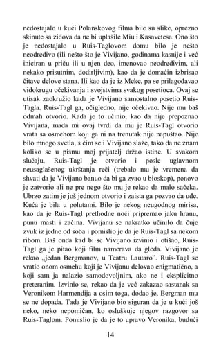 14
nedostajalo u kući Polanskovog filma bile su slike, oprezno
skinute sa zidova da ne bi uplašile Miu i Kasavetesa. Ono što
je nedostajalo u Ruis-Taglovom domu bilo je nešto
neodredivo (ili nešto što je Vivijano, godinama kasnije i već
iniciran u priču ili u njen deo, imenovao neodredivim, ali
nekako prisutnim, dodirljivim), kao da je domaćin izbrisao
čitave delove stana. Ili kao da je iz Meke, pa se prilagođavao
vidokrugu očekivanja i svojstvima svakog posetioca. Ovaj se
utisak zaokružio kada je Vivijano samostalno posetio Ruis-
Tagla. Ruis-Tagl ga, očigledno, nije očekivao. Nije mu baš
odmah otvorio. Kada je to učinio, kao da nije prepoznao
Vivijana, mada mi ovaj tvrdi da mu je Ruis-Tagl otvorio
vrata sa osmehom koji ga ni na trenutak nije napuštao. Nije
bilo mnogo svetla, s čim se i Vivijano slaže, tako da ne znam
koliko se u pismu moj prijatelj držao istine. U svakom
slučaju, Ruis-Tagl je otvorio i posle uglavnom
neusaglašenog ukrštanja reči (trebalo mu je vremena da
shvati da je Vivijano banuo da bi ga zvao u bioskop), ponovo
je zatvorio ali ne pre nego što mu je rekao da malo sačeka.
Ubrzo zatim je još jednom otvorio i zaista ga pozvao da uđe.
Kuća je bila u polutami. Bilo je nekog neugodnog mirisa,
kao da je Ruis-Tagl prethodne noći pripremao jaku hranu,
punu masti i začina. Vivijanu se nakratko učinilo da čuje
zvuk iz jedne od soba i pomislio je da je Ruis-Tagl sa nekom
ribom. Baš onda kad bi se Vivijano izvinio i otišao, Ruis-
Tagl ga je pitao koji film namerava da gleda. Vivijano je
rekao „jedan Bergmanov, u Teatru Lautaro”. Ruis-Tagl se
vratio onom osmehu koji je Vivijanu delovao enigmatično, a
koji sam ja nalazio samodovoljnim, ako ne i eksplicitno
preteranim. Izvinio se, rekao da je već zakazao sastanak sa
Veronikom Harmendija a osim toga, dodao je, Bergman mu
se ne dopada. Tada je Vivijano bio siguran da je u kući još
neko, neko nepomičan, ko osluškuje njegov razgovor sa
Ruis-Taglom. Pomislio je da je to upravo Veronika, budući
 