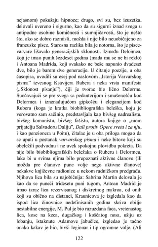 122
nejasnom) pokušaju hipnoze; drugo, svi su, bez izuzetka,
delovali uvereno i sigurno, kao da su sigurni iznad svega u
antipodne osobine komičnosti i sumnjičavosti, što je nešto
što, ako se dobro razmisli, možda i nije bilo neuobičajeno za
francuske pisce. Starosna razlika bila je notorna, što je pisce-
varvare lišavalo generacijskih sklonosti. Između Delonnea,
koji je imao punih šezdeset godina (mada mu se ne bi reklo)
i Antoana Madrida, koji svakako ne beše napunio dvadeset
dve, bilo je barem dve generacije. U čitanje poezije, u oba
časopisa, uvodili su esej pod naslovom „Istorija Varvarskog
pisma” izvesnog Ksavijera Rubera i neka vrsta manifesta
(„Sklonost pisanju”), čiji je tvorac bio lično Delorme.
Suočavajući se pre svega sa pedanterijom i smušenošću kod
Delormea i iznenađujućom gipkošću i elegancijom kod
Rubera (koga je kratka biobibliografska beleška, koju je
verovatno sam sačinio, predstavljala kao bivšeg nadrealistu,
bivšeg komunistu, bivšeg fašistu, autora knjige o „mom
prijatelju Salvadoru Daliju”, Dali protiv Opere sveta i za nju,
i kao penzionera u Poitu), čitalac je u oba priloga mogao da
se uputi u postanak varvarskog pisma i neke bitove koji su
obeležili podvodnu i ne uvek spokojnu plovidbu pokreta. Da
nije bilo biobibliografskih beležaka o Ruberu i Delormeu,
lako bi u svima njima bilo prepoznati aktivne članove (ili
možda pre članove pune volje nego aktivne članove)
nekakve književne radionice u nekom radničkom predgrađu.
Njihova lica bila su najobičnija: Sabrina Martin delovala je
kao da se puneći tridesetu puni tugom, Antoan Madrid je
imao izraz lica rezervisanog i diskretnog makroa, od onih
koji su obično na distanci, Kraunicova je izgledala kao da
ispod lica činovnice nedefinisanih godina skriva obilje
nestabilne energije, M. Pul je bio razuzdana faca, vretenastog
lica, kose na keca, dugačkog i koščatog nosa, ušiju uz
lobanju, istaknute Adamove jabučice, izgledao je tačno
onako kakav je bio, bivši legionar i tip ogromne volje. (Ali
 