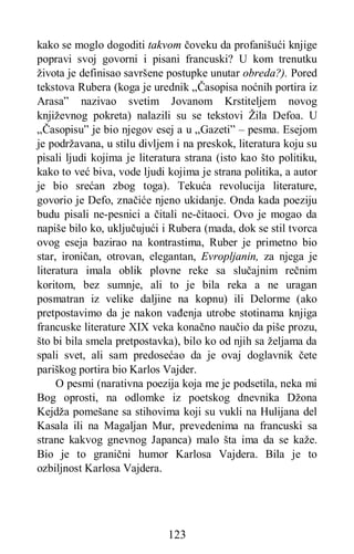 123
kako se moglo dogoditi takvom čoveku da profanišući knjige
popravi svoj govorni i pisani francuski? U kom trenutku
života je definisao savršene postupke unutar obreda?). Pored
tekstova Rubera (koga je urednik „Časopisa noćnih portira iz
Arasa” nazivao svetim Jovanom Krstiteljem novog
književnog pokreta) nalazili su se tekstovi Žila Defoa. U
„Časopisu” je bio njegov esej a u „Gazeti” – pesma. Esejom
je podržavana, u stilu divljem i na preskok, literatura koju su
pisali ljudi kojima je literatura strana (isto kao što politiku,
kako to već biva, vode ljudi kojima je strana politika, a autor
je bio srećan zbog toga). Tekuća revolucija literature,
govorio je Defo, značiće njeno ukidanje. Onda kada poeziju
budu pisali ne-pesnici a čitali ne-čitaoci. Ovo je mogao da
napiše bilo ko, uključujući i Rubera (mada, dok se stil tvorca
ovog eseja bazirao na kontrastima, Ruber je primetno bio
star, ironičan, otrovan, elegantan, Evropljanin, za njega je
literatura imala oblik plovne reke sa slučajnim rečnim
koritom, bez sumnje, ali to je bila reka a ne uragan
posmatran iz velike daljine na kopnu) ili Delorme (ako
pretpostavimo da je nakon vađenja utrobe stotinama knjiga
francuske literature XIX veka konačno naučio da piše prozu,
što bi bila smela pretpostavka), bilo ko od njih sa željama da
spali svet, ali sam predosećao da je ovaj doglavnik čete
pariškog portira bio Karlos Vajder.
O pesmi (narativna poezija koja me je podsetila, neka mi
Bog oprosti, na odlomke iz poetskog dnevnika Džona
Kejdža pomešane sa stihovima koji su vukli na Hulijana del
Kasala ili na Magaljan Mur, prevedenima na francuski sa
strane kakvog gnevnog Japanca) malo šta ima da se kaže.
Bio je to granični humor Karlosa Vajdera. Bila je to
ozbiljnost Karlosa Vajdera.
 