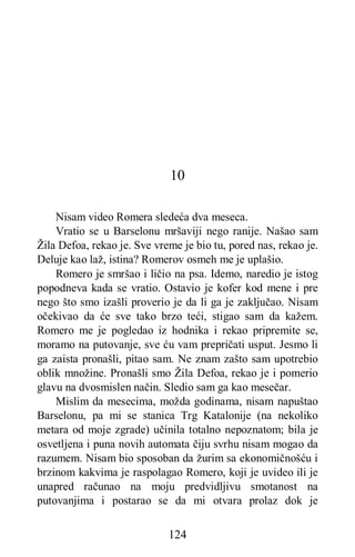 124
10
Nisam video Romera sledeća dva meseca.
Vratio se u Barselonu mršaviji nego ranije. Našao sam
Žila Defoa, rekao je. Sve vreme je bio tu, pored nas, rekao je.
Deluje kao laž, istina? Romerov osmeh me je uplašio.
Romero je smršao i ličio na psa. Idemo, naredio je istog
popodneva kada se vratio. Ostavio je kofer kod mene i pre
nego što smo izašli proverio je da li ga je zaključao. Nisam
očekivao da će sve tako brzo teći, stigao sam da kažem.
Romero me je pogledao iz hodnika i rekao pripremite se,
moramo na putovanje, sve ću vam prepričati usput. Jesmo li
ga zaista pronašli, pitao sam. Ne znam zašto sam upotrebio
oblik množine. Pronašli smo Žila Defoa, rekao je i pomerio
glavu na dvosmislen način. Sledio sam ga kao mesečar.
Mislim da mesecima, možda godinama, nisam napuštao
Barselonu, pa mi se stanica Trg Katalonije (na nekoliko
metara od moje zgrade) učinila totalno nepoznatom; bila je
osvetljena i puna novih automata čiju svrhu nisam mogao da
razumem. Nisam bio sposoban da žurim sa ekonomičnošću i
brzinom kakvima je raspolagao Romero, koji je uvideo ili je
unapred računao na moju predvidljivu smotanost na
putovanjima i postarao se da mi otvara prolaz dok je
 