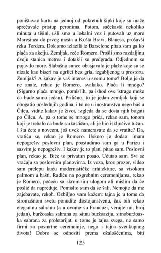 125
poništavao kartu na jednoj od pokretnih šipki koje su inače
sprečavale pristup peronima. Potom, sačekavši nekoliko
minuta u tišini, ušli smo u lokalni voz i putovah uz more
Maresinea do prvog mesta u Košta Bravi, Blanesa, prošavši
reku Tordera. Dok smo izlazili iz Barselone pitao sam ga ko
plaća za akciju. Zemljak, reče Romero. Prošli smo razdaljinu
dveju stanica metroa i dotakli se predgrađa. Odjednom se
pojavilo more. Slabašno sunce obasjavalo je plaže koje su se
nizale kao biseri na ogrlici bez grla, izgubljenog u prostoru.
Zemljak? A kakav je vaš interes u svemu tome? Bolje je da
ne znate, rekao je Romero, svakako. Plaća li mnogo?
(Sigurno plaća mnogo, pomislih, pa ishod ove istrage može
da bude samo jedan). Prilično, to je jedan zemljak koji se
obogatio poslednjih godina, i to ne u inostranstvu nego baš u
Čileu, vidite kakav je život, izgleda da se dosta njih bogati
po Čileu. A, pa o tome se mnogo priča, rekao sam, tonom
koji je trebalo da bude sarkastičan, ali je bio isključivo tužan.
I šta ćete s novcem, još uvek nameravate da se vratite? Da,
vratiću se, rekao je Romero. Uskoro je dodao: imam
nepogrešiv poslovni plan, prostudirao sam ga u Parizu i
sasvim je nepogrešiv. I kakav je to plan, pitao sam. Poslovni
plan, rekao je. Biće to privatan posao. Ućutao sam. Svi se
vraćaju sa poslovnim planovima. Iz voza, kroz prozor, video
sam prelepu kuću modernističke arhitekture, sa visokom
palmom u bašti. Radiću na pogrebnim ceremonijama, rekao
je Romero, počeću sa skromnim ulogom ali mislim da će
poslić da napreduje. Pomislio sam da se šali. Nemojte da me
zajebavate, rekoh. Ozbiljno vam kažem: tajna je u tome da
siromašnom svetu ponudite dostojanstvenu, čak bih rekao
elegantnu sahranu (a u ovome su Francuzi, verujte mi, broj
jedan), buržoaska sahrana za sitnu buržoaziju, sitnoburžoas-
ka sahrana za proletarijat, u tome je tajna svega, ne samo
firmi za posmrtne ceremonije, nego i tajna sveukupnog
života! Dobro se odnositi prema ožalošćenima, biti
 