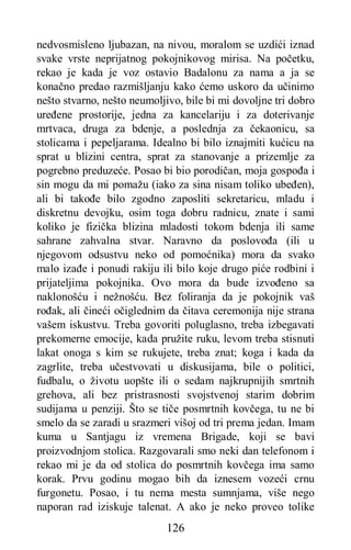 126
nedvosmisleno ljubazan, na nivou, moralom se uzdići iznad
svake vrste neprijatnog pokojnikovog mirisa. Na početku,
rekao je kada je voz ostavio Badalonu za nama a ja se
konačno predao razmišljanju kako ćemo uskoro da učinimo
nešto stvarno, nešto neumoljivo, bile bi mi dovoljne tri dobro
uređene prostorije, jedna za kancelariju i za doterivanje
mrtvaca, druga za bdenje, a poslednja za čekaonicu, sa
stolicama i pepeljarama. Idealno bi bilo iznajmiti kućicu na
sprat u blizini centra, sprat za stanovanje a prizemlje za
pogrebno preduzeće. Posao bi bio porodičan, moja gospođa i
sin mogu da mi pomažu (iako za sina nisam toliko ubeđen),
ali bi takođe bilo zgodno zaposliti sekretaricu, mladu i
diskretnu devojku, osim toga dobru radnicu, znate i sami
koliko je fizička blizina mladosti tokom bdenja ili same
sahrane zahvalna stvar. Naravno da poslovođa (ili u
njegovom odsustvu neko od pomoćnika) mora da svako
malo izađe i ponudi rakiju ili bilo koje drugo piće rodbini i
prijateljima pokojnika. Ovo mora da bude izvođeno sa
naklonošću i nežnošću. Bez foliranja da je pokojnik vaš
rođak, ali čineći očiglednim da čitava ceremonija nije strana
vašem iskustvu. Treba govoriti poluglasno, treba izbegavati
prekomerne emocije, kada pružite ruku, levom treba stisnuti
lakat onoga s kim se rukujete, treba znat; koga i kada da
zagrlite, treba učestvovati u diskusijama, bile o politici,
fudbalu, o životu uopšte ili o sedam najkrupnijih smrtnih
grehova, ali bez pristrasnosti svojstvenoj starim dobrim
sudijama u penziji. Što se tiče posmrtnih kovčega, tu ne bi
smelo da se zaradi u srazmeri višoj od tri prema jedan. Imam
kuma u Santjagu iz vremena Brigade, koji se bavi
proizvodnjom stolica. Razgovarali smo neki dan telefonom i
rekao mi je da od stolica do posmrtnih kovčega ima samo
korak. Prvu godinu mogao bih da iznesem vozeći crnu
furgonetu. Posao, i tu nema mesta sumnjama, više nego
naporan rad iziskuje talenat. A ako je neko proveo tolike
 