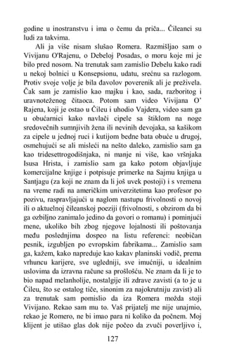 127
godine u inostranstvu i ima o čemu da priča... Čileanci su
ludi za takvima.
Ali ja više nisam slušao Romera. Razmišljao sam o
Vivijanu O'Rajenu, o Debeloj Posadas, o moru koje mi je
bilo pred nosom. Na trenutak sam zamislio Debelu kako radi
u nekoj bolnici u Konsepsionu, udatu, srećnu sa razlogom.
Protiv svoje volje je bila đavolov poverenik ali je preživela.
Čak sam je zamislio kao majku i kao, sada, razboritog i
uravnoteženog čitaoca. Potom sam video Vivijana O’
Rajena, koji je ostao u Čileu i uhodio Vajdera, video sam ga
u obućarnici kako navlači cipele sa štiklom na noge
sredovečnih sumnjivih žena ili nevinih devojaka, sa kašikom
za cipele u jednoj ruci i kutijom bedne bata obuće u drugoj,
osmehujući se ali misleći na nešto daleko, zamislio sam ga
kao tridesettrogodišnjaka, ni manje ni više, kao vršnjaka
Isusa Hrista, i zamislio sam ga kako potom objavljuje
komercijalne knjige i potpisuje primerke na Sajmu knjiga u
Santjagu (za koji ne znam da li još uvek postoji) i s vremena
na vreme radi na američkim univerzitetima kao profesor po
pozivu, raspravljajući u naglom nastupu frivolnosti o novoj
ili o aktuelnoj čileanskoj poeziji (frivolnosti, s obzirom da bi
ga ozbiljno zanimalo jedino da govori o romanu) i pominjući
mene, ukoliko bih zbog njegove lojalnosti ili poštovanja
među poslednjima dospeo na listu referenci: neobičan
pesnik, izgubljen po evropskim fabrikama... Zamislio sam
ga, kažem, kako napreduje kao kakav planinski vodič, prema
vrhuncu karijere, sve ugledniji, sve imućniji, u idealnim
uslovima da izravna račune sa prošlošću. Ne znam da li je to
bio napad melanholije, nostalgije ili zdrave zavisti (a to je u
Čileu, što se ostalog tiče, sinonim za najokrutniju zavist) ali
za trenutak sam pomislio da iza Romera možda stoji
Vivijano. Rekao sam mu to. Vaš prijatelj me nije unajmio,
rekao je Romero, ne bi imao para ni koliko da počnem. Moj
klijent je utišao glas dok nije počeo da zvuči poverljivo i,
 