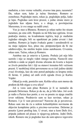 128
međutim, u isto vreme veštački, stvarno ima para, razumete?
Da, rekao sam, kako je tužna literatura. Romero se
osmehnuo. Pogledajte more, rekao je, pogledajte polja, kako
je lepo. Pogledao sam kroz prozor, s jedne strane more je
izgledalo kao uljana bara, a s drage, u povrtnjacima
Maresmea, iz sve snage su radili crnci.
Voz je stao u Blanesu. Romero je rekao nešto što nisam
razumeo, pa smo sišli. Stopala su mi bila kao zgrčena. Izvan
područja stanice, na kvadratnom trgčiću, koji je međutim
izgledao okruglo, bili su uparkirani po jedan crveni i žuti
autobus. Romero je kupio žvakaće gume i usredsredivši se
na moje ispijeno lice, pitao me, pretpostavljam da bi me
odobrovoljio, šta mislim kojim ćemo autobusom. Crvenim,
rekao sam. Tačno, rekao je Romero.
Autobus nas je ostavio u Ljoretu. Proleće još nije bilo
sazrelo i nije se moglo videti mnogo turista. Nastavili smo
nizbrdo a onda se popeli dvema ulicama do kvarta u kojem
se živelo pretežno leti i čiji su stanovi trenutno bili većinom
prazni. U neobičnoj tišini povremeno su se čuli jedino daleki
zvuci životinja, kao da smo pored pašnjaka za krupnu stoku
ili farme. U jednoj od onih sivih zgrada živeo je Karlos
Vajder.
Otkud ja ovde, pomislio sam. Koliko ulica sam morao da
prođem da bih stigao u ovu ulicu?
Još u vozu sam pitao Romera je li se namučio da
pronađe Delormea. Rekao je da ne, da je bilo lako. Još uvek
je radio u Parizu kao portir, a sve su posete za njega značile
izvor reklame. Predstavio sam se kao novinar, rekao je
Romero. I je li vam poverovao? Naravno da je poverovao.
Rekao sam mu da ću u nekim kolumbijskim novinama da
objavim kompletnu priču o piscima-varvarima. Delorme je
posetio Ljoret prošlog leta. U stvari, stan u kom Defo živi,
pripada jednom od pisaca iz njegovog pokreta. Jadni Defo,
rekoh. Romero me je pogledao kao da sam upravo izgovorio
 