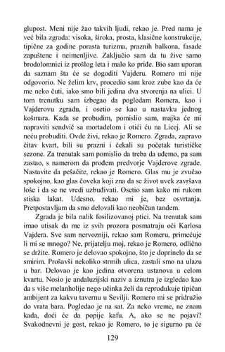 129
glupost. Meni nije žao takvih ljudi, rekao je. Pred nama je
već bila zgrada: visoka, široka, prosta, klasične konstrukcije,
tipične za godine porasta turizma, praznih balkona, fasade
zapuštene i neimenljive. Zaključio sam da tu žive samo
brodolomnici iz prošlog leta i malo ko priđe. Bio sam uporan
da saznam šta će se dogoditi Vajderu. Romero mi nije
odgovorio. Ne želim krv, procedio sam kroz zube kao da će
me neko čuti, iako smo bili jedina dva stvorenja na ulici. U
tom trenutku sam izbegao da pogledam Romera, kao i
Vajderovu zgradu, i osetio se kao u nastavku jednog
košmara. Kada se probudim, pomislio sam, majka će mi
napraviti sendvič sa mortadelom i otići ću na Licej. Ali se
neću probuditi. Ovde živi, rekao je Romero. Zgrada, zapravo
čitav kvart, bili su prazni i čekali su početak turističke
sezone. Za trenutak sam pomislio da treba da uđemo, pa sam
zastao, s namerom da prođem predvorje Vajderove zgrade.
Nastavite da pešačite, rekao je Romero. Glas mu je zvučao
spokojno, kao glas čoveka koji zna da se život uvek završava
loše i da se ne vredi uzbuđivati. Osetio sam kako mi rukom
stiska lakat. Udesno, rekao mi je, bez osvrtanja.
Pretpostavljam da smo delovali kao neobičan tandem.
Zgrada je bila nalik fosilizovanoj ptici. Na trenutak sam
imao utisak da me iz svih prozora posmatraju oči Karlosa
Vajdera. Sve sam nervozniji, rekao sam Romeru, primećuje
li mi se mnogo? Ne, prijatelju moj, rekao je Romero, odlično
se držite. Romero je delovao spokojno, što je doprinelo da se
smirim. Prošavši nekoliko strmih ulica, zastali smo na ulazu
u bar. Delovao je kao jedina otvorena ustanova u celom
kvartu. Nosio je andaluzijski naziv a iznutra je izgledao kao
da s više melanholije nego učinka želi da reprodukuje tipičan
ambijent za kakvu tavernu u Sevilji. Romero mi se pridružio
do vrata bara. Pogledao je na sat. Za neko vreme, ne znam
kada, doći će da popije kafu. A, ako se ne pojavi?
Svakodnevni je gost, rekao je Romero, to je sigurno pa će
 