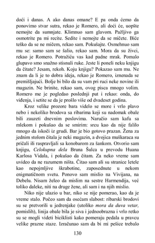 130
doći i danas. A ako danas omane? E pa onda ćemo da
ponovimo stvar sutra, rekao je Romero, ali doći će, uopšte
nemojte da sumnjate. Klimnuo sam glavom. Pažljivo ga
osmotrite pa mi recite. Sedite i nemojte da se mičete. Biće
teško da se ne mičem, rekao sam. Pokušajte. Osmehnuo sam
mu se: samo sam se šalio, rekao sam. Mora da su živci,
rekao je Romero. Potražiću vas kad padne mrak. Pomalo
glupavo smo snažno stisnuli ruke. Jeste li poneli neku knjigu
da čitate? Jesam, rekoh. Koju knjigu? Pokazao sam mu. Ne
znam da li je to dobra ideja, rekao je Romero, iznenada se
premišljajući. Bolje bi bilo da su vam pri ruci neke novine ili
magazin. Ne brinite, rekao sam, ovog pisca mnogo volim.
Romero me je pogledao poslednji put i rekao: onda, do
viđenja, i setite se da je prošlo više od dvadeset godina.
Kroz velike prozore bara videlo se more i vrlo plavo
nebo i nekoliko brodova sa ribarima koji su nadomak obale
bili zauzeti dnevnim poslovima. Naručio sam kafu sa
mlekom i pokušao da se smirim: srcu kao da nije falilo
mnogo da iskoči iz grudi. Bar je bio gotovo prazan. Žena za
jednim stolom čitala je neki magazin, a dvojica muškaraca su
pričali ili raspravljali sa konobarom za šankom. Otvorio sam
knjigu, Celokupna dela Bruna Šulca u prevodu Huana
Karlosa Vidala, i pokušao da čitam. Za neko vreme sam
uvideo da ne razumem ništa. Čitao sam ali su stranice letele
kao nepojmljive škrabotine, zaposednute u nekom
enigmatičnom svetu. Ponovo sam mislio na Vivijana, na
Debelu. Nisam želeo da mislim na sestre Harmendija, već
toliko daleke, niti na druge žene, ali sam i na njih mislio.
Niko nije ulazio u bar, niko se nije pomerao, kao da je
vreme stalo. Počeo sam da osećam slabost: ribarski brodovi
su se pretvorili u jedrenjake (utoliko mora da duva vetar,
pomislih), linija obale bila je siva i jednoobrazna i vrlo retko
su se mogli videti biciklisti kako pomeraju pedala u pravcu
velike prazne staze. Izračunao sam da bi mi pešice trebalo
 