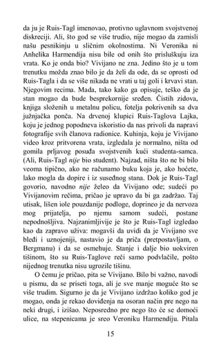15
da ju je Ruis-Tagl imenovao, protivno uglavnom svojstvenoj
diskreciji. Ali, što god se više trudio, nije mogao da zamisli
našu pesnikinju u sličnim okolnostima. Ni Veronika ni
Anhelika Harmendija nisu bile od onih što prisluškuju iza
vrata. Ko je onda bio? Vivijano ne zna. Jedino što je u tom
trenutku možda znao bilo je da želi da ode, da se oprosti od
Ruis-Tagla i da se više nikada ne vrati u taj goli i krvavi stan.
Njegovim recima. Mada, tako kako ga opisuje, teško da je
stan mogao da bude besprekornije sređen. Čistih zidova,
knjiga složenih u metalnu policu, fotelja pokrivenih sa dva
južnjačka ponča. Na drvenoj klupici Ruis-Taglova Lajka,
koju je jednog popodneva iskoristio da nas privoli da napravi
fotografije svih članova radionice. Kuhinja, koju je Vivijano
video kroz pritvorena vrata, izgledala je normalno, ništa od
gomila prljavog posuđa svojstvenih kući studenta-samca.
(Ali, Ruis-Tagl nije bio student). Najzad, ništa što ne bi bilo
veoma tipično, ako ne računamo buku koja je, ako hoćete,
lako mogla da dopire i iz suseđnog stana. Dok je Ruis-Tagl
govorio, navodno nije želeo da Vivijano ode; sudeći po
Vivijanovim rečima, pričao je upravo da bi ga zadržao. Taj
utisak, lišen iole pouzdanije podloge, doprineo je da nervoza
mog prijatelja, po njemu samom sudeći, postane
nepodnošljiva. Najzanimljivije je što je Ruis-Tagl izgledao
kao da zapravo uživa: mogavši da uvidi da je Vivijano sve
bleđi i uznojeniji, nastavio je da priča (pretpostavljam, o
Bergmanu) i da se osmehuje. Stanje i dalje bio uokviren
tišinom, što su Ruis-Taglove reči samo podvlačile, pošto
nijednog trenutka nisu ugrozile tišinu.
O čemu je pričao, pita se Vivijano. Bilo bi važno, navodi
u pismu, da se priseti toga, ali je sve manje moguće što se
više trudim. Sigurno je da je Vivijano izdržao koliko god je
mogao, onda je rekao doviđenja na osoran način pre nego na
neki drugi, i izišao. Neposredno pre nego što će se domoći
ulice, na stepenicama je sreo Veroniku Harmendiju. Pitala
 