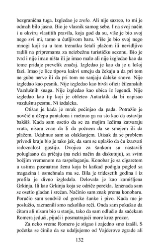 132
bezgranična tuga. Izgledao je zrelo. Ali nije sazreo, to mi je
odmah bilo jasno. Bio je vlasnik samog sebe. I na svoj način
i u okviru vlastitih pravila, koja god da su, više je bio svoj
nego svi mi, tamo u ćutljivom baru. Više je bio svoj nego
mnogi koji su u tom trenutku šetali plažom ili nevidljivo
radili na pripremama za neizbežnu turističku sezonu. Bio je
tvrd i nije imao ništa ili je imao malo ali nije izgledao kao da
tome pridaje prevelik značaj. Izgledao je kao da je u lošoj
fazi. Imao je lice tipova kakvi umeju da čekaju a da pri tom
ne gube nerve ili da pri tom ne sanjaju daleke snove. Nije
izgledao kao pesnik. Nije izgledao kao bivši oficir čileanskih
Vazdušnih snaga. Nije izgledao kao ubica iz legendi. Nije
izgledao kao tip koji je obleteo Antarktik da bi napisao
vazdušnu pesmu. Ni izdaleka.
Otišao je kada je mrak počinjao da pada. Potražio je
novčić u džepu pantalona i metnuo ga na sto kao da ostavlja
bakšiš. Kada sam osetio da se za mojim leđima zatvaraju
vrata, nisam znao da li da počnem da se smejem ili da
plačem. Udahnuo sam sa olakšanjem. Utisak da se problem
privodi kraju bio je tako jak, da sam se uplašio da ću izazvati
radoznalost gostiju. Dvojica za šankom su nastavili
poluglasno da pričaju (na neki način da diskutuju), sa svim
božjim vremenom na raspolaganju. Konobar je sa cigaretom
u ustima posmatrao ženu koja bi katkad podigla pogled sa
magazina i osmehnula mu se. Bila je tridesetih godina i iz
profila je divno izgledala. Delovala je kao zamišljena
Grkinja. Ili kao Grkinja koja se odriče porekla. Iznenada sam
se osetio gladan i srećan. Načinio sam znak prema konobaru.
Poručio sam sendvič od gorske šunke i pivo. Kada me je
poslužio, razmenili smo nekoliko reči. Onda sam pokušao da
čitam ali nisam bio u stanju, tako da sam odlučio da sačekam
Romera jedući, pijući i posmatrajući more kroz prozor.
Za neko vreme Romero je stigao i zajedno smo izašli. S
početka se činilo da se udaljujemo od Vajderove zgrade ali
 