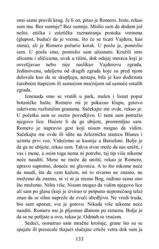 133
smo samo pravili krug. Je li on, pitao je Romero. Jeste, rekao
sam mu. Bez sumnje? Bez sumnje. Mislio sam da dodam još
nešto, etička i estetička razmatranja protoka vremena
(glupost, budući da je vreme, što će se ticati Vajdera, kao
stena), ali je Romero požurio korak. U poslu je, pomislio
sam. U poslu smo, pomislio sam užasnuto. Kružili smo
ulicama i uličicama, uvek u tišini, dok odsjaj meseca koji je
osvetljavao nebo nije naslikao Vajderovu zgradu.
Jedinstvenu, udaljenu od drugih zgrada koje su pred njom
delovale kao da se skupljaju, nestaju, bila je kao dodirnuta
čarobnim štapićem ili samoćom moćnijom od samoće ostalih
zgrada.
Iznenada smo se vratili u park, malen i lisnat poput
botaničke bašte. Romero mi je pokazao klupu, gotovo
sakrivenu razlistalim granama. Sačekajte me ovde, rekao je.
U početku sam se osetio povodljivo. U tami sam potražio
njegovo lice. Hoćete li da ga ubijete, promrmljao sam.
Romero je napravio gest koji nisam mogao da vidim.
Sačekajte me ovde ili idite na železničku stanicu Blanes i
uzmite prvi voz. Videćemo se kasnije u Barseloni. Bolje je
da ga ne ubijete, rekao sam. Takva stvar može da nas uništi, i
vas i mene, a osim toga nema ni potrebe, taj tip više nikome
neće nauditi. Mene ne može da uništi, rekao je Romero,
upravo suprotno, doneće mi glavnicu. A to što nikome neće
da naudi, šta da vam kažem, mi to stvarno ne znamo, ne
možemo da znamo, ni vi ni ja nismo Bog, radimo samo ono
što možemo. Ništa više. Nisam mogao da vidim njegovo lice
ali sam po glasu (koji je izvirao iz potpuno nepomičnog tela)
znao da se silno napreže da zvuči ubedljivo. Ne vredi truda,
bio sam uporan, sve je gotovo. Nikada više nikome neće
nauditi. Romero me je pljesnuo dlanom po ramenu. Bolje je
da se ne petljate u ovo, rekao je. Odmah se vraćam.
Sedeći, osmatrao sam mračne krošnje, grane što su se
spajale ili presecale tkajući slučajne crteže vetra dok sam ja
 