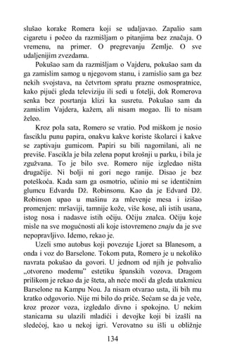 134
slušao korake Romera koji se udaljavao. Zapalio sam
cigaretu i počeo da razmišljam o pitanjima bez značaja. O
vremenu, na primer. O pregrevanju Zemlje. O sve
udaljenijim zvezdama.
Pokušao sam da razmišljam o Vajderu, pokušao sam da
ga zamislim samog u njegovom stanu, i zamislio sam ga bez
nekih svojstava, na četvrtom spratu prazne osmospratnice,
kako pijući gleda televiziju ili sedi u fotelji, dok Romerova
senka bez posrtanja klizi ka susretu. Pokušao sam da
zamislim Vajdera, kažem, ali nisam mogao. Ili to nisam
želeo.
Kroz pola sata, Romero se vratio. Pod miškom je nosio
fasciklu punu papira, onakvu kakve koriste školarci i kakve
se zaptivaju gumicom. Papiri su bili nagomilani, ali ne
previše. Fascikla je bila zelena poput krošnji u parku, i bila je
zgužvana. To je bilo sve. Romero nije izgledao ništa
drugačije. Ni bolji ni gori nego ranije. Disao je bez
poteškoća. Kada sam ga osmotrio, učinio mi se identičnim
glumcu Edvardu Dž. Robinsonu. Kao da je Edvard Dž.
Robinson upao u mašinu za mlevenje mesa i izišao
promenjen: mršaviji, tamnije kože, više kose, ali istih usana,
istog nosa i nadasve istih očiju. Očiju znalca. Očiju koje
misle na sve mogućnosti ali koje istovremeno znaju da je sve
nepopravljivo. Idemo, rekao je.
Uzeli smo autobus koji povezuje Ljoret sa Blanesom, a
onda i voz do Barselone. Tokom puta, Romero je u nekoliko
navrata pokušao da govori. U jednom od njih je pohvalio
„otvoreno modemu” estetiku španskih vozova. Dragom
prilikom je rekao da je šteta, ah neće moći da gleda utakmicu
Barselone na Kampu Nou. Ja nisam otvarao usta, ili bih mu
kratko odgovorio. Nije mi bilo do priče. Sećam se da je veče,
kroz prozor voza, izgledalo divno i spokojno. U nekim
stanicama su ulazili mladići i devojke koji bi izašli na
sledećoj, kao u nekoj igri. Verovatno su išli u obližnje
 