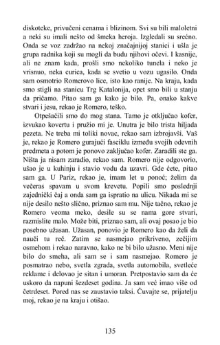 135
diskoteke, privučeni cenama i blizinom. Svi su bili maloletni
a neki su imali nešto od šmeka heroja. Izgledali su srećno.
Onda se voz zadržao na nekoj značajnijoj stanici i ušla je
grupa radnika koji su mogli da budu njihovi očevi. I kasnije,
ali ne znam kada, prošli smo nekoliko tunela i neko je
vrisnuo, neka curica, kada se svetio u vozu ugasilo. Onda
sam osmotrio Romerovo lice, isto kao ranije. Na kraju, kada
smo stigli na stanicu Trg Katalonija, opet smo bili u stanju
da pričamo. Pitao sam ga kako je bilo. Pa, onako kakve
stvari i jesu, rekao je Romero, teško.
Otpešačili smo do mog stana. Tamo je otključao kofer,
izvukao kovertu i pružio mi je. Unutra je bilo trista hiljada
pezeta. Ne treba mi toliki novac, rekao sam izbrojavši. Vaš
je, rekao je Romero gurajući fasciklu između svojih odevnih
predmeta a potom je ponovo zaključao kofer. Zaradili ste ga.
Ništa ja nisam zaradio, rekao sam. Romero nije odgovorio,
ušao je u kuhinju i stavio vodu da uzavri. Gde ćete, pitao
sam ga. U Pariz, rekao je, imam let u ponoć; želim da
večeras spavam u svom krevetu. Popili smo poslednji
zajednički čaj a onda sam ga ispratio na ulicu. Nikada mi se
nije desilo nešto slično, priznao sam mu. Nije tačno, rekao je
Romero veoma meko, desile su se nama gore stvari,
razmislite malo. Može biti, priznao sam, ali ovaj posao je bio
posebno užasan. Užasan, ponovio je Romero kao da želi da
nauči tu reč. Zatim se nasmejao prikriveno, zečijim
osmehom i rekao naravno, kako ne bi bilo užasno. Meni nije
bilo do smeha, ali sam se i sam nasmejao. Romero je
posmatrao nebo, svetla zgrada, svetla automobila, svetleće
reklame i delovao je sitan i umoran. Pretpostavio sam da će
uskoro da napuni šezdeset godina. Ja sam već imao više od
četrdeset. Pored nas se zaustavio taksi. Čuvajte se, prijatelju
moj, rekao je na kraju i otišao.
 
