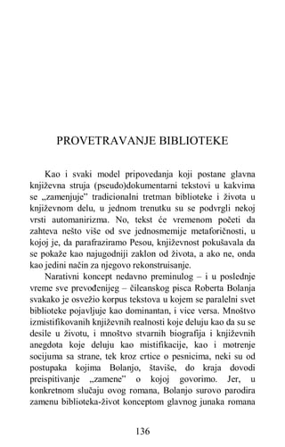 136
PROVETRAVANJE BIBLIOTEKE
Kao i svaki model pripovedanja koji postane glavna
književna struja (pseudo)dokumentarni tekstovi u kakvima
se „zamenjuje” tradicionalni tretman biblioteke i života u
književnom delu, u jednom trenutku su se podvrgli nekoj
vrsti automanirizma. No, tekst će vremenom početi da
zahteva nešto više od sve jednosmemije metaforičnosti, u
kojoj je, da parafraziramo Pesou, književnost pokušavala da
se pokaže kao najugodniji zaklon od života, a ako ne, onda
kao jedini način za njegovo rekonstruisanje.
Narativni koncept nedavno preminulog – i u poslednje
vreme sve prevođenijeg – čileanskog pisca Roberta Bolanja
svakako je osvežio korpus tekstova u kojem se paralelni svet
biblioteke pojavljuje kao dominantan, i vice versa. Mnoštvo
izmistifikovanih književnih realnosti koje deluju kao da su se
desile u životu, i mnoštvo stvarnih biografija i književnih
anegdota koje deluju kao mistifikacije, kao i motrenje
socijuma sa strane, tek kroz crtice o pesnicima, neki su od
postupaka kojima Bolanjo, štaviše, do kraja dovodi
preispitivanje „zamene” o kojoj govorimo. Jer, u
konkretnom slučaju ovog romana, Bolanjo surovo parodira
zamenu biblioteka-život konceptom glavnog junaka romana
 