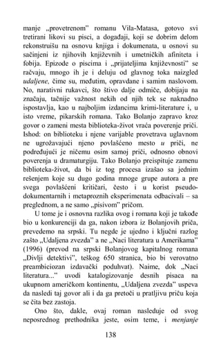 138
manje „provetrenom” romanu Vila-Matasa, gotovo svi
tretirani likovi su pisci, a događaji, koji se dobrim delom
rekonstruišu na osnovu knjiga i dokumenata, u osnovi su
sačinjeni iz njihovih književnih i umetničkih afiniteta i
fobija. Epizode o piscima i „prijateljima književnosti” se
račvaju, mnogo ih je i deluju od glavnog toka naizgled
udaljene, čime su, međutim, opravdane i samim naslovom.
No, narativni rukavci, što štivo dalje odmiče, dobijaju na
značaju, tačnije važnost nekih od njih tek se naknadno
ispostavlja, kao u najboljim izdancima krimi-literature i, u
isto vreme, pikarskih romana. Tako Bolanjo zapravo kroz
govor o zameni mesta biblioteka-život vraća poverenje priči.
Ishod: on biblioteku i njene varijable provetrava uglavnom
ne ugrožavajući njeno povlašćeno mesto u priči, ne
podređujući je ničemu osim samoj priči, odnosno obnovi
poverenja u dramaturgiju. Tako Bolanjo preispituje zamenu
biblioteka-život, da bi iz tog procesa izašao sa jednim
rešenjem koje su dugo godina mnoge grupe autora a pre
svega povlašćeni kritičari, često i u korist pseudo-
dokumentarnih i metaproznih eksperimenata odbacivali – sa
preglednom, a ne samo „pisivom” pričom.
U tome je i osnovna razlika ovog i romana koji je takođe
bio u konkurenciji da ga, nakon izbora iz Bolanjovih priča,
prevedemo na srpski. Tu negde je ujedno i ključni razlog
zašto „Udaljena zvezda” a ne „Naci literatura u Amerikama”
(1996) (prevod na srpski Bolanjovog kapitalnog romana
„Divlji detektivi”, teškog 650 stranica, bio bi verovatno
preambiciozan izdavački poduhvat). Naime, dok „Naci
literatura...” uvodi katalogizovanje desnih pisaca na
ukupnom američkom kontinentu, „Udaljena zvezda” uspeva
da nasledi taj govor ali i da ga pretoči u pratljivu priču koja
se čita bez zastoja.
Ono što, dakle, ovaj roman nasleduje od svog
neposrednog prethodnika jeste, osim teme, i menjanje
 