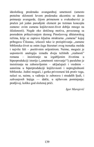 139
ideološkog predznaka avangardnoj umetnosti (umesto
pretežne sklonosti levom predznaku akcentira se desno
poimanje avangarde, čijom primenom u svakodnevici je
pružen još jedan parodijski element po tretman koncepta
zamene: ovim zamena književnost-život dobija mnogo na
iščašenosti). Negde oko dotičnog motiva, povezanog sa
posrednim prikazivanjem desnog Pinočeovog diktatorskog
režima, krije se zapravo ključna strukturna „zamena” kojoj
pribegava Čileanac, izlazeći tako iz preispitivanja „zamene
biblioteka-život sa onim čega literaturi ovog trenutka možda
i najviše fali – pozitivnim orijentirom. Naime, moguće je
uspostaviti analogiju između dveju težišnih „realnosti”
romana – insistiranje na izgubljenim životima u
hiperprodukciji istorije („umetnosti ratovanja“!) paralelno je
insistiranju na zaboravljenim – uključujući i vrednim –
autorima u hiperprodukciji književnosti i nepreglednosti
biblioteke. Jedini mogući, i gorko privremeni lek protiv toga,
nalazi se, naime, u vađenju iz zaborava i stradalih ljudi, i
sahranjenih knjiga — dakle, u njihovom pominjanju:
pratljivoj, koliko god složenoj priči.
Igor Marojević
 