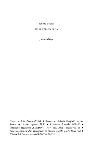 Roberto Bolanjo
UDALJENA ZVEZDA
prvo izdanje
Glavni urednik Jovan Zivlak ● Recenzenti Nikola Strajnić, Jovan
Zivlak ● Likovna oprema D.K. ● Korektura Jovanka Nikolić ●
Izdavačko preduzeće „SVETOVI”, Novi Sad, Arse Teodorovića 11 ●
Priprema Aleksandar Karajović ● Štampa ,,MBM plas”, Novi Sad ●
2004 ● Telefon plasmana 021/28-036, 28-032
 